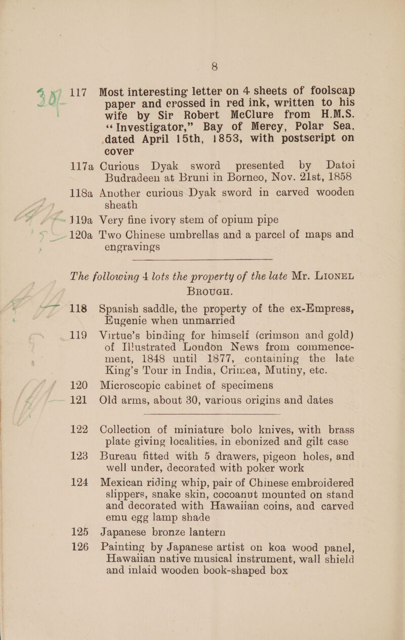 4 x f 8 paper and crossed in red ink, written to his wife by Sir Robert McClure from H.M.S. “Investigator,” Bay of Mercy, Polar Sea, dated April 15th, 1853, with postscript on cover 117a Curious Dyak sword presented by Datoi Budradeen at Bruni in Borneo, Nov. 21st, 1858 118a Another curious Dyak sword in carved wooden sheath 120a Two Chinese umbrellas and a parcel of maps and engravings The following 4 lots the property of the late Mr. LionEL Broveu. 118 Spanish saddle, the property of the ex-Empress, HKugenie when unmarried 119 Virtue’s binding for himself (crimson and gold) of Il!ustrated London News from commence- ment, 1848 until 1877, containing the late King’s Tour in India, Crimea, Mutiny, etc. 120 Microscopic cabinet of specimens 122 Collection of miniature bolo knives, with brass plate giving localities, in ebonized and gilt case 123 Bureau fitted with 5 drawers, pigeon holes, and well under, decorated with poker work 124 Mexican riding whip, pair of Chinese embroidered slippers, snake skin, cocoanut mounted on stand and decorated with Hawaiian coins, and carved emu egg lamp shade 125 Japanese bronze lantern 126 Painting by Japanese artist on koa wood panel, Hawaiian native musical instrument, wall shield and inlaid wooden book-shaped box