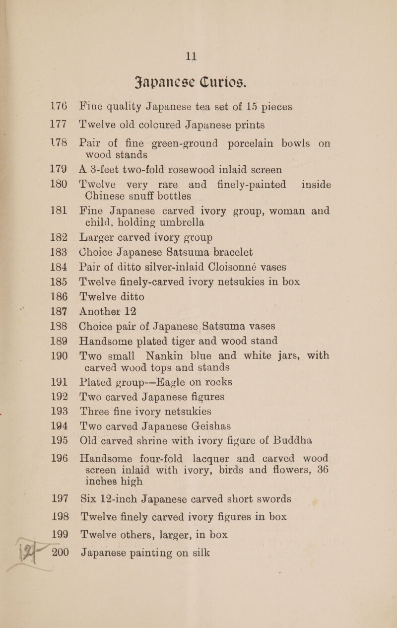 176 1k 178 179 180 181 182 183 184 185 186 187 188 189 190 191 192 193 194 195 196 197 198 199 y- 200 11 Japanese Curios. Fine quality Japanese tea set of 15 pieces T'welve old coloured Japanese prints Pair of fine green-ground porcelain bowls on wood stands A 3-feet two-fold rosewood inlaid screen T'welve very rare and finely-painted inside Chinese snuff bottles Fine Japanese carved ivory group, woman and child, holding umbrella Choice Japanese Satsuma bracelet Pair of ditto silver-inlaid Cloisonné vases Twelve finely-carved ivory netsukies in box Twelve ditto Another 12 Choice pair of Japanese Satsuma vases Handsome plated tiger and wood stand Two small Nankin blue and white jars, with carved wood tops and stands Plated group-—Hagle on rocks Two carved Japanese figures Three fine ivory netsukies Two carved Japanese Geishas Olid carved shrine with ivory figure of Buddha Handsome four-fold lacquer and carved wood screen inlaid with ivory, birds and flowers, 36 inches high Six 12-inch Japanese carved short swords Twelve finely carved ivory figures in box Twelve others, larger, in box Japanese painting on silk