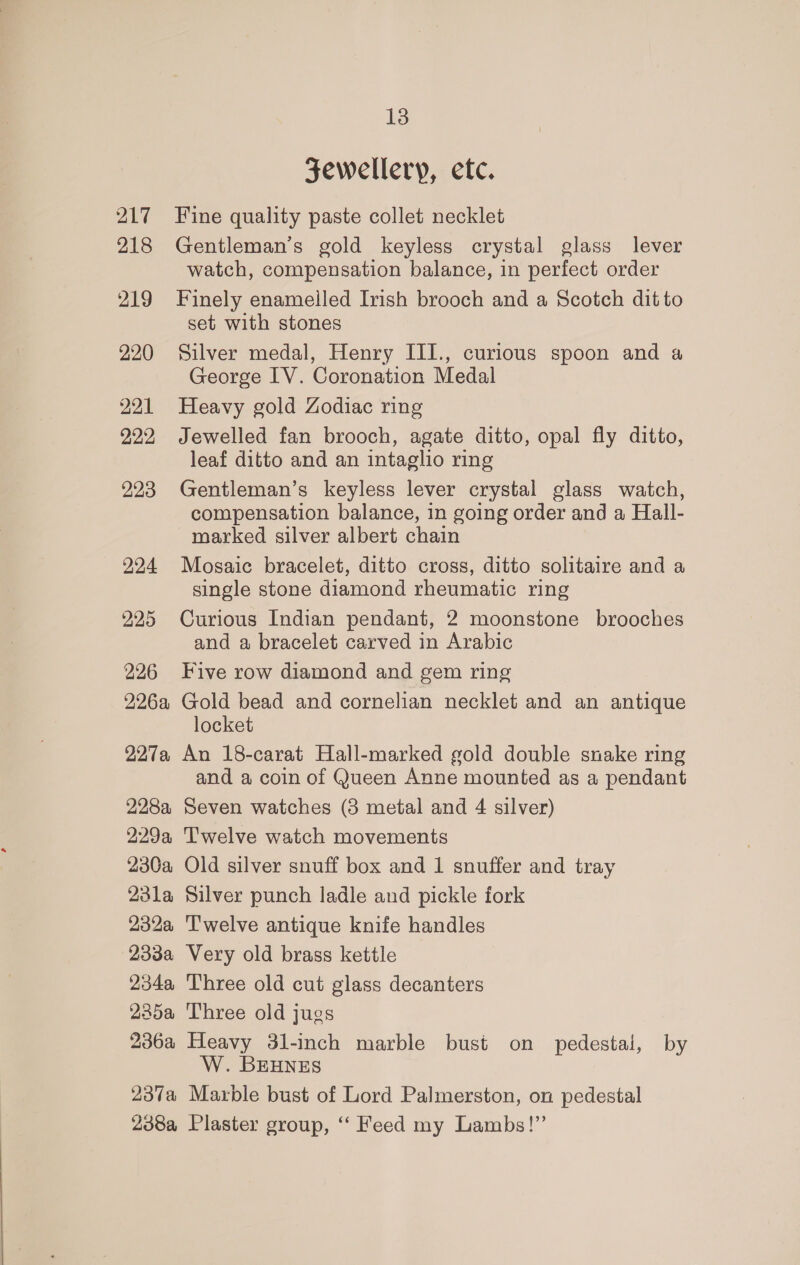 Jewellery, etc. 217 Fine quality paste collet necklet 218 Gentleman's gold keyless crystal glass lever watch, compensation balance, in perfect order 219 Finely enameiled Irish brooch and a Scotch ditto set with stones 220 Silver medal, Henry III., curious spoon and a George IV. Coronation Medal 221 Heavy gold Zodiac ring 222 Jewelled fan brooch, agate ditto, opal fly ditto, leaf ditto and an intaglio ring 223 Gentleman’s keyless lever crystal glass watch, compensation balance, in going order and a Hall- -woarked silver albert chain 924 Mosaic bracelet, ditto cross, ditto solitaire and a single stone diamond rheumatic ring 225 Curious Indian pendant, 2 moonstone brooches and a bracelet carved in Arabic 226 Five row diamond and gem ring 226a Gold bead and cornelian necklet and an antique locket 227a An 18-carat Hall-marked gold double snake ring and a coin of Queen Anne mounted as a pendant 228a Seven watches (3 metal and 4 silver) 229a Twelve watch movements 230a Old silver snuff box and 1 snuffer and tray 23la Silver punch ladle and pickle fork 232a Twelve antique knife handles 233a Very old brass kettle 234a Three old cut glass decanters 2285a Three old jugs 236a Heavy 31-inch marble bust on pedestal, by W. BEHNES 237a Marble bust of Lord Palmerston, on pedestal 238a Plaster group, ‘“‘ Feed my Lambs!”