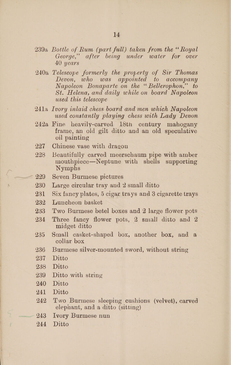 239a Bottle of Rum (part full) taken from the “ Royal George,’ after being under water for over 40 years 240a Telescope formerly the property of Sir Thomas Devon, who was appointed to accompany Napoleon Bonaparte on the “ Bellerophon,’ to St. Helena, and daily while on board Napoleon used this telescope 241a Ivory inlaid chess board and men which Napoleon used constantly playing chess with Lady Devon 242a Fine heavily-carved 18th century mahogany frame, an old gilt ditto and an old speculative oil painting 227 Chinese vase with dragon 228 Beautifully carved meerschaum pipe with amber mouthpiece—Neptune with shells supporting Nymphs ~ 229 Seven Burmese pictures 230 Large circular tray and 2 small ditto 231 Six fancy plates, 5 cigar trays and 8 cigarette trays 232 Luncheon basket : 233 Two Burmese betel boxes and 2 large flower pots 234 Three fancy flower pots, 2 small ditto and 2 midget ditto 935 Small casket-shaped box, another box, and a collar box 236 Burmese silver-mounted sword, without string 237 Ditto 238 Ditto 239 Ditto with string 240 Ditto 941 Ditto 242 Two Burmese sleeping cushions (velvet), carved elephant, and a ditto (sitting) 243 Ivory Burmese nun 244 Ditto