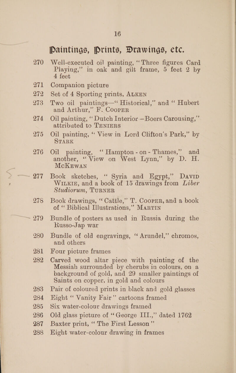270 271 272 273 274 275 276 277 278 280 281 282 283 284 285 286 287 288 16 Paintings, Prints, Drawings, etc. Well-executed oil painting, ‘‘Three figures Card Playing,” in oak and gilt frame, 5 feet 2 by 4 feet Companion picture Set of 4 Sporting prints, ALKEN Two oil paintings—“ Historical,” and ‘‘ Hubert and Arthur,” F. CoopER Oil painting, ‘‘ Dutch Interior —Boers Carousing, ’ attributed to TENIERS Oil painting, ‘‘ View in Lord Clifton’s Park,” by STARK Oil painting, ‘‘ Hampton-on- Thames,” and another, ‘‘ View on West Lynn,” by D. H. McKEwan Book sketches, “ Syria and Egypt,” Davip WILKIE, and a book of 15 drawings from Liber Studtorum, TURNER Book drawings, “ Cattle,” T. CooPpER, and a book of ‘‘ Biblical Illustrations,’ MARTIN Bundle of posters as used in Russia during the Russo-Jap war Bundle of old engravings, ‘ Arundel,’’ chromos, and others | Four picture frames Carved wood altar piece with painting of the Messiah surrounded by cherubs in colours, on a background of gold, and 29 smaller paintings of Saints on copper, in gold and colours Pair of coloured prints in black and gold glasses Hight “‘ Vanity Fair’ cartoons framed Six water-colour drawings framed Old glass picture of ‘“‘George III.,” dated 1762 Baxter print, ‘‘ The First Lesson ”’ Hight water-colour drawing in frames