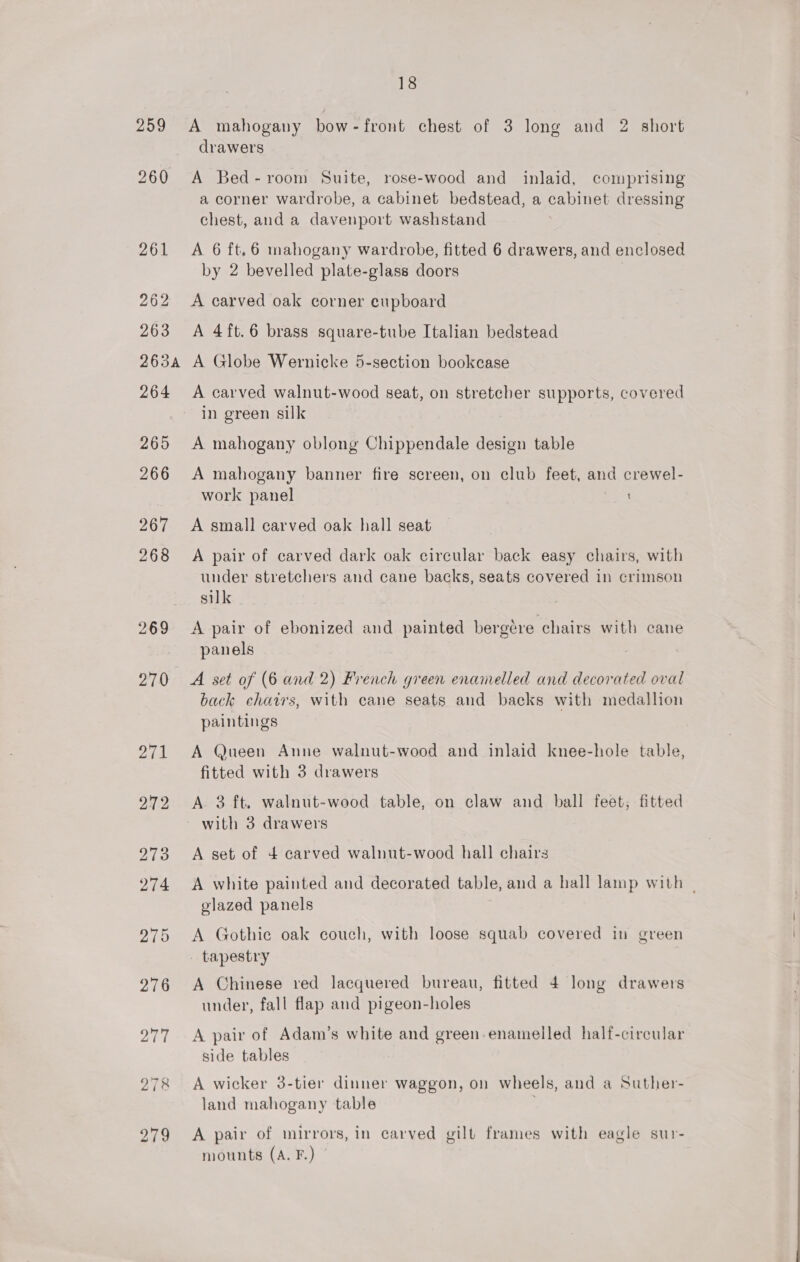 259 278 279 18 A mahogany bow-front chest of 3 long and 2 short drawers A Bed-room Suite, rose-wood and inlaid, comprising a corner wardrobe, a cabinet bedstead, a cabinet dressing chest, and a davenport washstand A 6 ft,6 mahogany wardrobe, fitted 6 drawers, and enclosed by 2 bevelled plate-glass doors A carved oak corner cupboard A 4ft.6 brass square-tube Italian bedstead A Globe Wernicke 5-section bookcase A carved walnut-wood seat, on stretcher supports, covered in green silk A mahogany oblong Chippendale design table A mahogany banner fire screen, on club feet, and crewel- work panel 2a A small carved oak hall seat A pair of carved dark oak circular back easy chairs, with under stretchers and cane backs, seats covered in crimson silk A pair of ebonized and painted bergéere chairs with cane panels A set of (6 and 2) French green enamelled and decorated oval back chairs, with cane seats and backs with medallion paintings A Queen Anne walnut-wood and inlaid knee-hole table, fitted with 3 drawers A 3 ft. walnut-wood table, on claw and ball feet, fitted A set of 4 carved walnut-wood hall chairs A white painted and decorated table, and a hall lamp with | glazed panels A Gothie oak couch, with loose squab covered in green tapestry A Chinese red lacquered bureau, fitted 4 long drawers under, fall flap and pigeon-holes A pair of Adam’s white and green enamelled half-circular side tables A wicker 3-tier dinner waggon, on wheels, and a Suther- land mahogany table A pair of mirrors, in carved gilt frames with eagle sur- mounts (A. F.) |