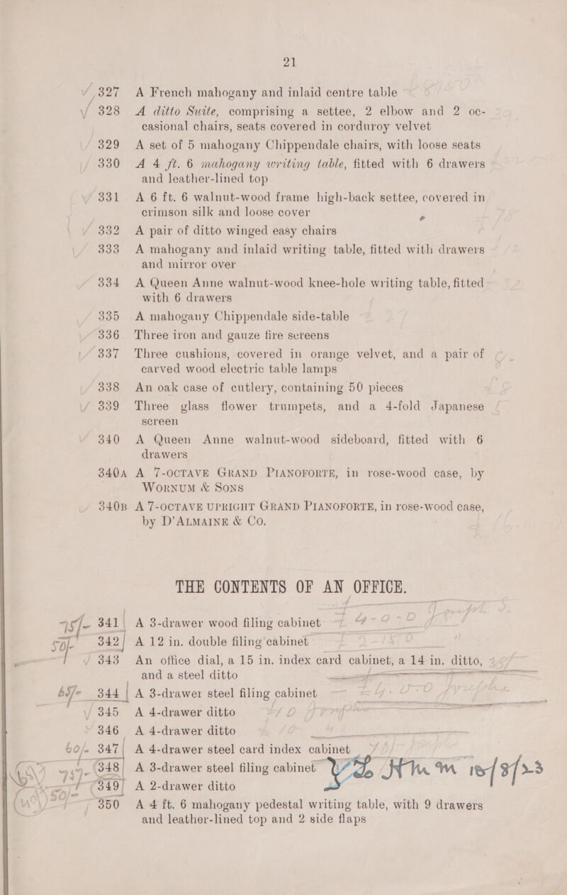 ‘327 A French mahogany and inlaid centre table V¥ 328 A ditto Suite, comprising a settee, 2 elbow and 2 oc- casional chairs, seats covered in corduroy velvet 329 A set of 5 mahogany Chippendale chairs, with loose seats 330 A 4 ft. 6 mahogany writing table, fitted with 6 drawers and leather-lined top 331 &lt;A 6 ft. 6 walnut-wood frame high-back settee, covered in crimson silk and loose cover x 352 A pair of ditto winged easy chairs 333 A mahogany and inlaid writing table, fitted with drawers and mirror over 334 A Queen Anne walnut-wood knee-hole writing table, fitted with 6 drawers 335 A mahogany Chippendale side-table 336. Three iron and gauze fire svreens 337 Three cushions, covered in orange velvet, and a pair of carved wood electric table lamps 338 An oak case of cutlery, containing 50 pieces 339 Three glass flower trumpets, and a 4-fold Japanese screen 340 &lt;A Queen Anne walnut-wood sideboard, fitted with 6 drawers 340A A 7-OCTAVE GRAND PIANOFORTE, in rose-wood case, by | Wornvum &amp; Sons 3408 A 7-OCTAVE UPRIGHT GRAND PIANOFORTE, in rose-wood case, by D’ALMAINE &amp; Co. THE CONTENTS OF AN OFFICE. Al 341 | A 3-drawer wood filing cabinet Ae 342 | A 12 in. double filing cabinet | 343 An office dial, a 15 in. index card cabinet, a a In. Aitto, Se ee eee and a steel ditto = - ana 844 | A 3-drawer steel filing cabinet 7 / 345 A 4-drawer ditto : 346 A 4-drawer ditto , i ' 60/. 347 | A 4-drawer steel card index cabinet | aN oe (348 | A 3-drawer steel filing cabinet ?: ares 349) A 2-drawer ditto ? 350. A 4 ft. 6 mahogany pedestal writing table, with 9 drawers and leather-lined top and 2 side flaps 