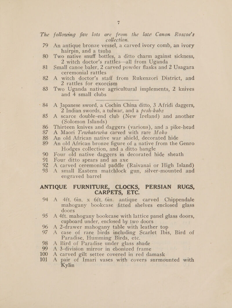 The 79 80 81 82 92 oS 7 following five lots are from the late Canon Roscoe’s collection. An antique bronze vessel, a carved ivory comb, an ivory hairpin, and a tsuba | Two native snuff bottles, a ditto charm against sickness, 2 witch doctor’s rattles—all from Uganda Small canoe baler, 2 carved powder flasks and 2 Usagara ceremonial rattles A witch doctor’s staff from Rukenzori District, and 2 rattles for exorcism Two Uganda native agricultural implements, 2 knives and 4 small clubs A Japanese sword, a Cochin China ditto, 3 Afridi daggers, 2 Indian swords, a tulwar, and a pesh-kabz A scarce double-end club (New Ireland) and another (Solomon Islands) Thirteen knives and daggers (various), and a pike-head A Maori Tewhatewha carved with rare Moko An old African native war shield, decorated hide An old African bronze figure of a native from the Genro Hodges collection, and a ditto bangle Four old native daggers in decorated hide sheath Four ditto spears and an axe A carved ceremonial paddle (Raivanai or High Island) A small Eastern matchlock gun, silver-mounted and engraved barrel 04 95 CARPETS, ETC. A 4ft. 6in. x 6ft. 6in. antique carved Chippendale mahogany bookcase ‘fitted shelves enclosed glass doors A 4ft. mahogany bookcase with lattice panel glass doors, cupboard under, enclosed by two doors ! A 2-drawer mahogany table with leather top A case of rare birds including Scarlet Ibis, Bird of Paradise, Humming Birds, etc. A Bird of Paradise under glass shade A 3-division mirror in ebonized frame A carved gilt settee covered in red damask: A pair of Imari vases with covers surmounted with Kylin |