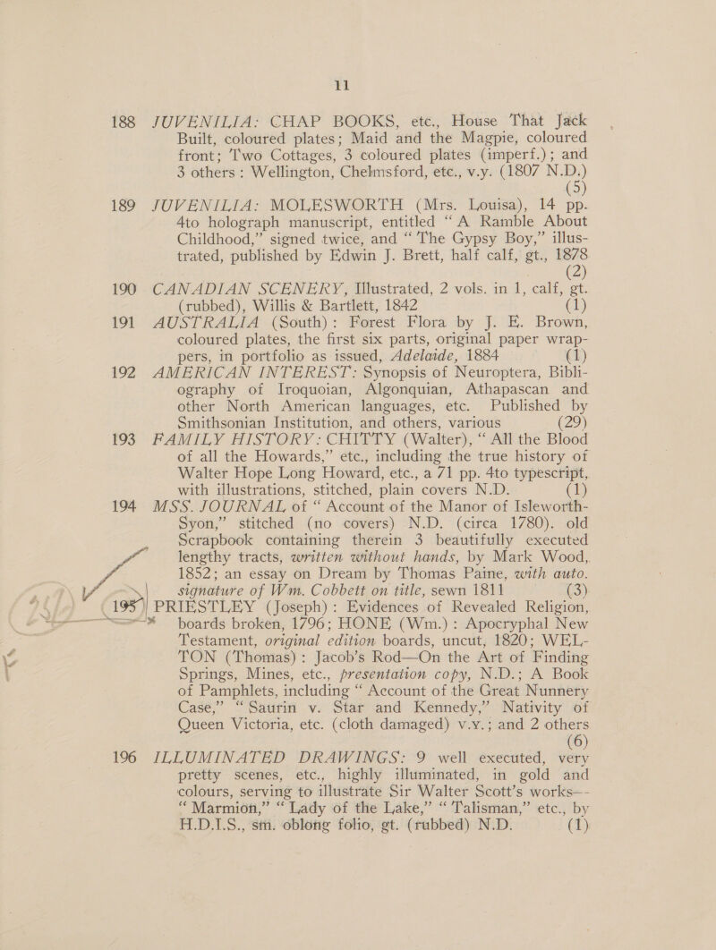 188 189 190 19] 192 193 Sa 196 11 JUVENILIA: CHAP BOOKS, etc., House That Jack Built, coloured plates; Maid and the Magpie, coloured front: Two Cottages, 3 coloured plates (imperf.); and 3 others : Wellington, Chelmsford, ete., v-y. (1807 ND) JUVENILIA: MOLESWORTH (Mrs. Louisa), 14 . Ato holograph manuscript, entitled * ‘A Ramble About Childhood,” signed twice, and “ The Gypsy Boy,” illus- trated, published by Edwin J. Brett, half calf,’ st., i. CANADIAN SCENERY, Illustrated, 2 vols. in 1, calf, gt. (rubbed), Willis &amp; Bartlett, 1842 (1) AUSTRALIA (South) : Forest Flora by J. E. Brown, coloured plates, the first six parts, original paper wrap- pers, in portfolio as issued, Adelaide, 1884 © (1) AMERICAN INTEREST: Synopsis of Neuroptera, Bibli- ography of Iroquoian, Algonquian, Athapascan and other North American languages, etc. Published by Smithsonian Institution, and others, various (2) FAMILY HISTORY: CHITTY (Walter), “ All the Blood of all the Howards,” etc., including the true history of Walter Hope Long Howard, etc., a /1 pp. 4to typescript, with illustrations, stitched, plain covers N.D. 1 MSS. JOURNAL of “ Account of the Manor of Isleworth- yon,’ stitched (no covers) -N.D.° (cirea 1780). old Scrapbook containing therein 3 beautifully executed lengthy tracts, written without hands, by Mark Wood, 1852; an essay on Dream by Thomas Paine, with auto. signature of Wm. Cobbett on title, sewn Foy eee (3). PRIESTLEY (Joseph): Evidences of Revealed Religion, Testament, original edition boards, uncut, 1820; WEL- TON (Thomas) : Jacob’s Rod—On the Art of Finding Springs, Mines, etc., presentation copy, N.D.; A Book of Pamphlets, including “ Account of the Great Nunnery Case,” “Sautin v. Star and Kennedy,” Nativity of Queen Victoria, etc. (cloth damaged) v.y.; and 2 others (6) ILLUMINATED DRAWINGS: 9 well executed, very pretty scenes, etc., highly illuminated, in gold and colours, serving to illustrate Sir Walter Scott’s works—- “ Marmion,” “Lady of the Lake,” “Talisman,” etc., by H.D.1.S., sm. oblong folio, gt. (rubbed) N.D. (1)