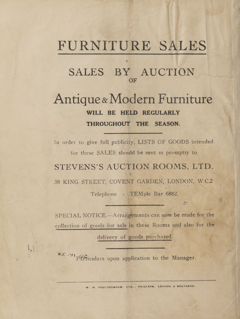 FURNITURE SALES SALES BY. AUCTION Antique « Modern Furniture WILL BE HELD REGULARLY THROUGHOUT THE SEASON. . In order to give full publicity, LISTS OF GOODS intended for these SALES should be sent in ome to Telephone ee Moe Bar 6882, y 5. : Le rts  SPECIAL NOTICE.—Arrange delivery of goods purchased. EE I eas, ie i‘ Particulars upon application to the Manager.  WwW. H. HOULDER®HAW, LTD., PRINTERS, LONDON &amp; SOUTHEND.