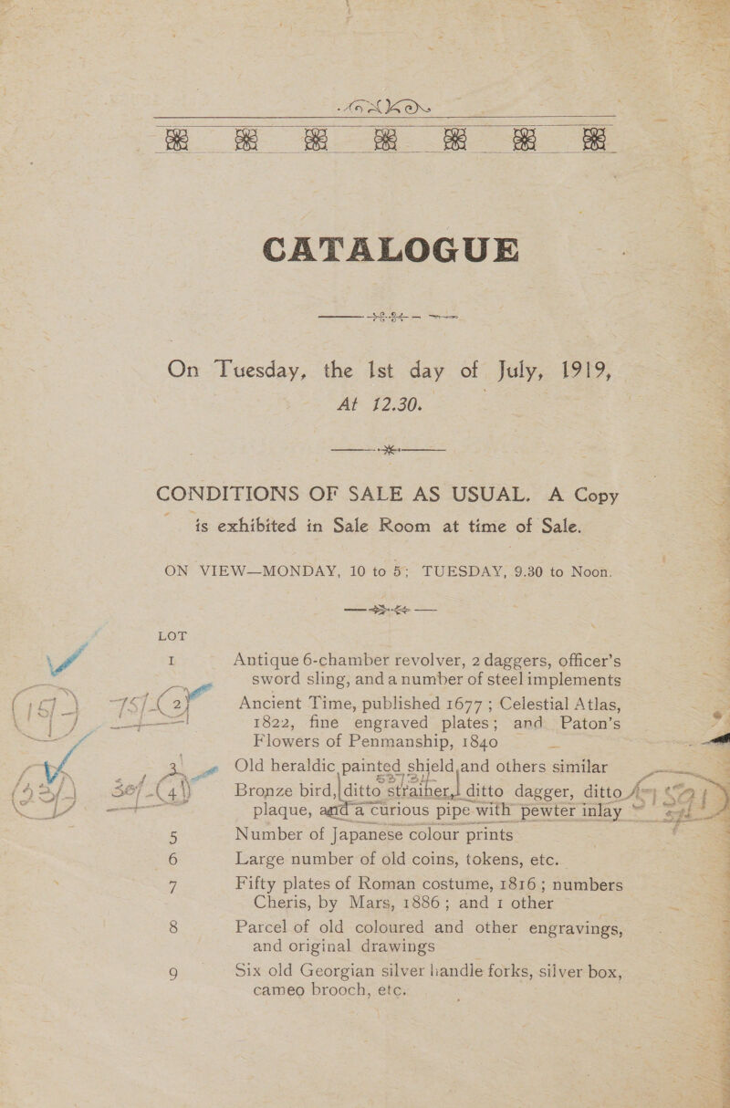 ee =o ce ae Se    CATALOGUE $8845 = On Tuesday, the Ist day of July, 1919, At 12.30. eee es CONDITIONS OF SALE AS USUAL. A Copy a 4s. exhibived in Sale Room at time of Sale. ON VIEW—MONDAY, 10 to 5: TUESDAY, 9.30 to Noon. — $e sword sling, anda number of steel implements Ancient Time, published 1677 ; Celestial Atlas, 1822, fine engraved plates; and Paton’s Flowers of Penmanship, 1840 a es TA I Antique 6-chamber revolver, 2 daggers, officer’s i f Old heraldic pati. shield,and others similar Bronze bird, ditto Piciherd ditto dagger, ditto 4 =| $3 f plaque, a curious pipe with ‘pewter inlay ~ my as  5 Number of Japanese colour prints Large number of old coins, tokens, etc. 7 Fifty plates of Roman costume, 1816 ; numbers Cheris, by Mars, 1886; and 1 other © 8 Parcel of old coloured and other engravings, and original drawings g |. Six old Georgian silver handle forks, silver box, cameo process éte. :