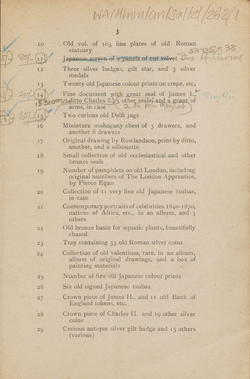 [Al ¢ ¢ f i | f y iy % { : f ye fF te il fe Ye rr) fo ; 1 i in EG ae |e gh Ss Bes St ee Oe ae  3 10 Old vol. of 163 fine plates of old Roman ne Saar Le statuary a : 3c) is Soy 7 4 ~(11 \7 een-of -2*panelsof cut velv . ‘Bex p. 6G Lecortond 1) ' Three silver badges, gilt star, and 3. silver medals ae Twenty old Japanese colour prints on crepe, a oF 4 (14% Fine document with great seal of James ies 7 Ad ~ {bate rapditto ( Charles I oe 33 ee Bi thes estat : 7 arms, incase‘ d / pe if 4 is ) (15// Two curious old Delft jugs : 16 Miniature mahogany chest of 3 drawers, and another 6 drawers 1G Original drawing by Rowlandson, print by ditto, another, and a silhouette 18 Small collection of old ecclesiastical and other bronze seals 1g Number of pamphlets on old London, including original numbers of The London Apprentice, by Pierce Egan 20 Collection of 11 very fine old sepaniest tsubas, in case 21 Contemporary portraits of oo 1840-1870, natives of Africa, etc., in an album, and 3 others | 22 Old bronze basin for aquatic plants, beautifully chased pe Tray containing 35 old Roman silver coins 24 Collection of old valentines, rare, in an album, album of original drawings, and a box of painting materials 25 Number of fine old Japanese colour prints 26 Six old signed Japanese tsubas. 27 - Crown piece of James II., and 11 old Bank of England tokens, etc. 28 Crown piece of Charles II. and 19 other silver coins 29 Curious antique silver gilt badge and 15 others (various) 3