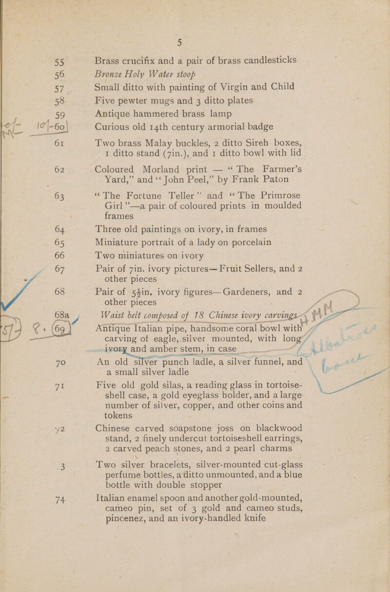 a : Bronze Holy Water stoop Small ditto with painting of Virgin and Child Curious old 14th century armorial badge Two brass Malay buckles, 2 ditto Sireh boxes, 1 ditto stand (7in.), and 1 ditto bowl with lid Coloured Morland print — “ The Farmer’s Yard,” and ‘‘ John Peel,” by Frank Paton ‘The Fortune Teller’? and ‘‘ The Primrose Girl ’—a pair of coloured prints in moulded frames Three old paintings on ivory, in frames - Miniature portrait of a lady on porcelain Two miniatures on ivory Pair of 7in. ivory pictures— Fruit Sellers, and 2 other pieces Pair of 5$in, ivory JOD ae eas and 2 other pieces Waist belt composed of 18 Chinese tvov oe carvings.  Antique Italian pipe, handsome coral bowl ae ¢ carving of eagle, silver mounted, with long eh anoda Beer amber stem, in case _____ as = om An old silver “punch ladle, a a: funnel, and : i pnt alt a small silver ladle \ we: { Five old gold silas, a reading glass in tortoise- shell case, a gold eyeglass holder, and a large number of silver, copper, and other coins and tokens : Chinese carved soapstone joss on blackwood stand, 2 finely undercut tortoiseshell earrings, 2 carved peach stones, and 2 pearl charms Two silver bracelets, silver-mounted cut-glass perfume bottles, a ditto unmounted, anda blue bottle with double stopper Italian enamel spoon and another gold-mounted, cameo pin, set of 3 gold and cameo studs, pincenez, and an ivory-handled knife