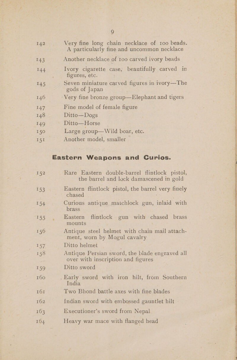 142 143 144 145 nah 148 149 150 151 152 ‘3 pon ok) 156 / 158 159 160 161 162 164 9 Very fine long chain necklace of 100 beads. A particularly fine and uncommon necklace Another necklace of 100 carved ivory beads Ivory cigarette case, beautifully carved in figures, etc. Seven miniature carved figures in ivory—The gods of Japan Very fine bronze group—Elephant and tigers Fine model of female figure Ditto—Dogs Ditto— Horse Large eroup—Wild boar, etc. Another model, smaller ) Rare Eastern double-barrel flintlock pistol, the barrel and lock damascened in gold Eastern flintlock pistol, the barrel very finely chased Curious antique maichlock gun, inlaid with brass Eastern flintlock gun with chased brass - mounts Antique steel helmet with chain mail attach- ment, worn by Mogul cavalry Ditto helmet Antique Persian sword, the blade engraved all over with inscription and figures Ditto sword India Two Bhond battle axes with fine blades {ndian sword with embossed gauntlet hilt Executioner’s sword from Nepal Heavy war mace with flanged head