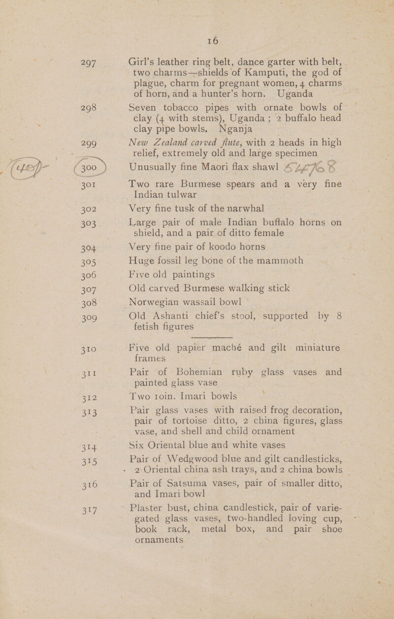 297 298 209 301 302 ae 324 379 306 307 308 ae, 350 2 323 314 315 316 3a7 16 two charms—shields of Kamputi, the god of plague, charm for pregnant women, 4 charms of horn, and a hunter’s horn. Uganda clay (4 with stems), Uganda; 2 buffalo head clay pipe bowls. Nganja New Zealand carved flute, with 2 heads in high relief, extremely old and large specimen Unusually fine Maori flax shawl , x, bf Wo &lt; Two rare Burmese spears and a very fine Indian tulwar Very fine tusk of the narwhal Large pair of male Indian buffalo horns on shield, and a pair of ditto female Very fine pair of koodo horns Huge fossil leg bone of the mammoth Five old paintings Old carved Burmese walking stick Norwegian wassail bowl © fetish figures | Five old papier maché and gilt miniature frames Pair “of “Bohemian ruby -elass vasés and e 9 = 5 painted giass vase Two toin. Imari bowls Pair glass vases with raised frog decoration, pair of tortoise ditto, 2 china figures, glass vase, and shell and child ornament Six Oriental blue and white vases Pair of Wedgwood blue and gilt candlesticks, Pair of Satsuma vases, pair of smaller ditto, and Imari bowl Plaster bust, china Sandlesniele pair ee varie- gated glass vases, two- handled loving cup, book rack, metal box, and pair shoe ornaments } | /