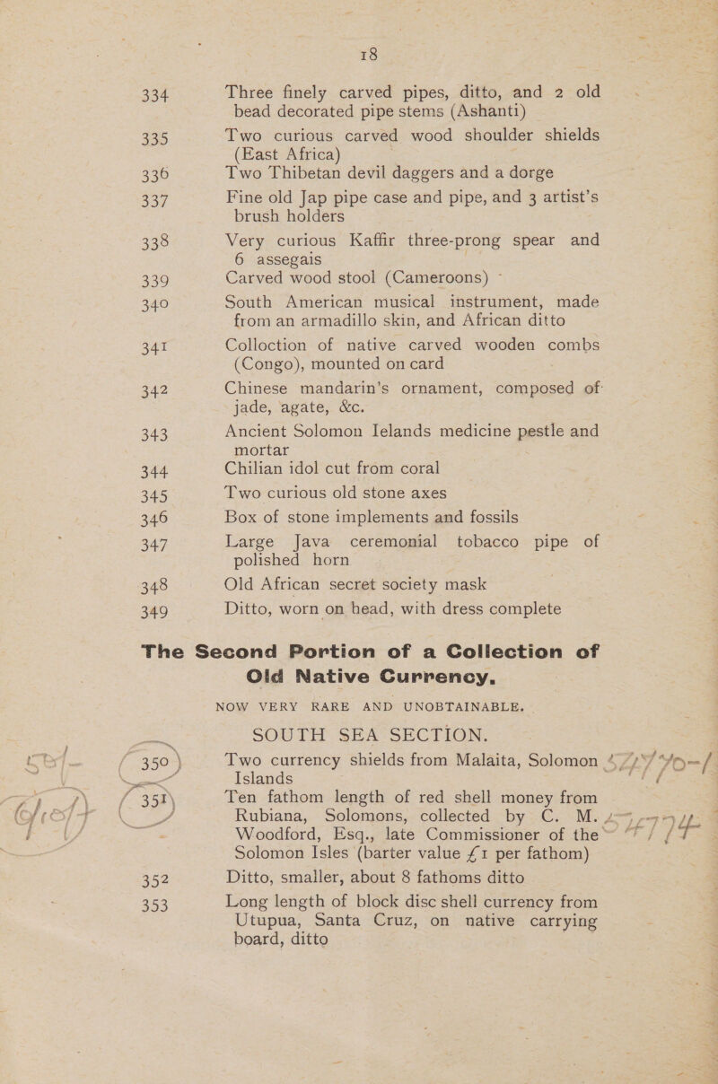 18 334 Three finely carved pipes, ditto, and 2 old bead decorated pipe stems (Ashanti) 335 Two curious carved wood shoulder shields (East Africa) 336 Two Thibetan devil daggers and a dorge 337 Fine old Jap pipe case and pipe, and 3 artist’s brush holders 338 Very curious Kaffir three- -prong spear and 6 assegais 339 Carved wood stool (Cameroons) ~ 340 South American musical instrument, made from an armadillo skin, and African ditto 341 Colloction of native carved wooden combs (Congo), mounted on card 342 Chinese mandarin’s ornament, Cee of jade, agate, &amp;c. 343 Ancient Solomon IJelands medicine patie and mortar 344. Chilian idol cut from coral 345 Two curious old stone axes 346 Box of stone implements and fossils 347 Large Java ceremonial tobacco pipe of polished horn | 348 Old African secret society mask 349 Ditto, worn on head, with dress complete The Second Portion of a Collection of Old Native Currency. NOW VERY RARE AND UNOBTAINABLE. - SOUTH SEA SECTION. ™, 350 ) Two currency shields from Malaita, Solomon 4 /*/ *y ees Islands bF fy / 358) Ten fathom length of red shell money from Solomon Isles (barter value £1 per fathom) 352 Ditto, smaller, about 8 fathoms ditto S59 Long length of block disc shell currency from Utupua, Santa Cruz, on native carrying board, ditto