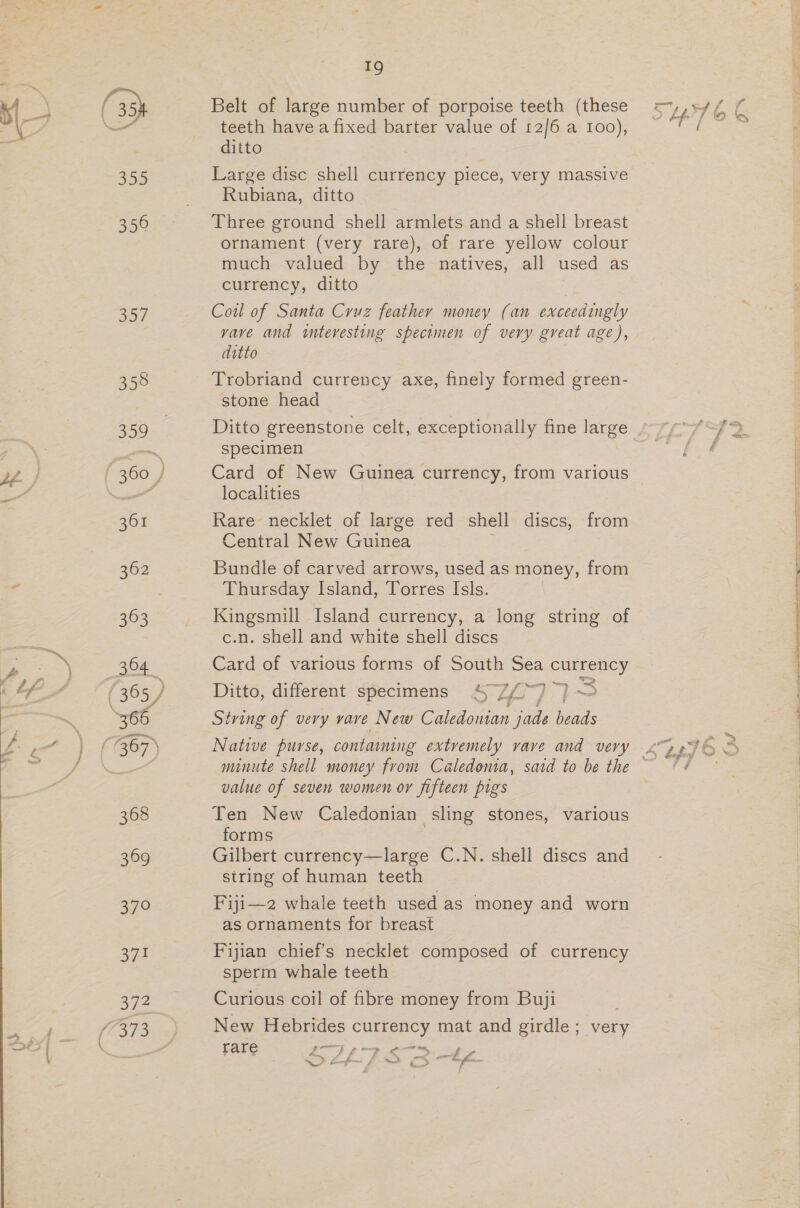 Jat 358 361 363 364 366 368 369 34° 19 Belt of large number of porpoise teeth (these teeth have a fixed barter value of 12/6 a 100), ditto ; Large disc shell currency piece, very massive Three ground shell armlets and a shell breast ornament (very rare), of rare yellow colour much valued by the natives, all used as Coil of Santa Cruz feather money (an exceedingly vave and interesting specimen of very great age), ditto Trobriand currency axe, finely formed green- stone head Ditto greenstone celt, exceptionally fine large specimen Card of New Guinea currency, from various localities Rare necklet of large red shell discs, from Central New Guinea Bundle of carved arrows, used as money, from Thursday Island, Torres Isls. Kingsmill Island currency, a long string of c.n. shell and white shell discs Card of various forms of South Sea currency Ditto, different specimens 4 7/~) a —s String of very vave New Caledonian jade heads Native purse, contaming extremely vave and very value of seven women or fifteen pigs Ten New Caledonian sling stones, various forms Gilbert currency—large C.N. shell discs and string of human teeth Fiji—2 whale teeth used as money and worn as ornaments for breast Fijian chief's necklet composed of currency sperm whale teeth Curious coil of fibre money from Buji New Hebrides currency mat and girdle ; very rare gp eS = a, L—f-- A ~ &gt; a bf. * Pir ee
