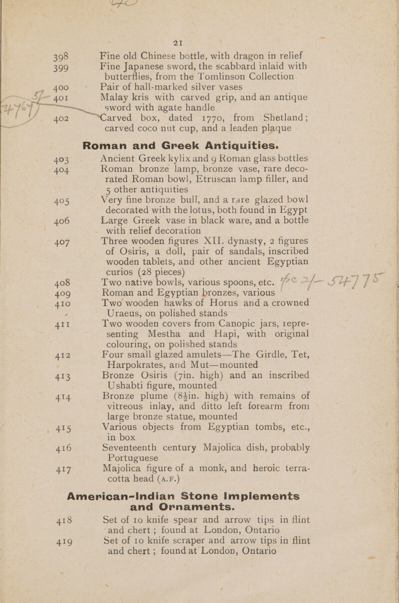 Pea! 398 Fine old Chinese bottle, with dragon in relief 399 Fine Japanese sword, the scabbard inlaid with butterflies, from the Tomlinson Collection Te. oie Pair of hall-marked silver vases If 401 Malay kris with carved grip, and an antique &gt;» A Sead 7. LY sword with agate handle PU 402 ane box, dated 1770, from Shetland; . carved coco nut cup, and a leaden plaque Roman and Greek Antiquities. 403. +Ancient Greek kylix and g Roman glass bottles 404 Roman bronze lamp, bronze vase, rare deco- rated Roman bowl], Etruscan lamp filler, and fe 5 other antiquities 4.05 Very fine bronze bull, and a rare glazed bowl decorated with the lotus, both found in Egypt 406 Large Greek vase in black ware, and a bottle with relief decoration 407 Three wooden figures XII. dynasty, 2 figures of Osiris, a doll, pair of sandals, inscribed wooden tablets, and other ancient Egyptian curios (28 pieces) 408 Two native bowls, various spoons, etc. i? © 7 409 Roman and Egyptian bronzes, various © ‘ 410 Two wooden hawks of Horus and a crowned Uraeus, on polished stands 4II Two wooden covers from Canopic jars, 1epre- senting Mestha and MHapi, with original colouring, on polished stands 412 Four small glazed amulets—The Girdle, Let, Harpokrates, and Mut—mounted 413 Bronze Osiris (7in. high) and an inscribed Ushabti figure, mounted 414 Bronze plume (84in. high) with remains of vitreous inlay, and ditto left forearm from large bronze statue, mounted ey 825 Various objects from Egyptian tombs, etc., in box 416 Seventeenth century Majolica dish, probably Portuguese AIT Majolica figure of a monk, and heroic terra- cotta head (a.F.) American-Indian Stone implements and Ornaments. 418 Set of 10 knife spear and arrow tips in flint and chert ; found at London, Ontario 419 Set of 10 knife scraper and arrow tips in flint and chert ; found at London, Ontario