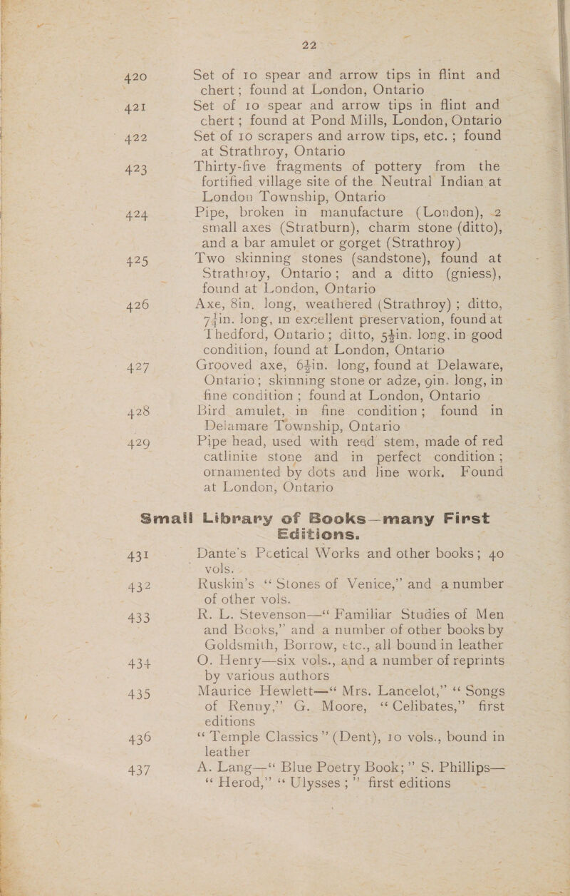 420 421 422 423 4.24. 425 426 eT 428 429 Small 431 432 433 434 435 436 437 22 Set of 10 spear and arrow tips in flint and chert; found at London, Ontario - Set of 10 spear and arrow tips in flint and chert ; found at Pond Mills, London, Ontario Set of 10 scrapers and arrow tips, etc. ; found at Strathroy, Ontario Thirty-five fragments of pottery from the ~ fortified village site of the Neutral Indian at London Township, Ontario Pipe, broken in manufacture (London), .2 small axes (Stratburn), charm stone (ditto), and a bar amulet or gorget (Strathroy) Two skinning stones (sandstone), found at Strathroy, Ontario; and a ditto (gniess), found at London, Ontario AXE, 8in, long, weathered (Strathroy) ; ditto, 74in. long, in excellent preservation, found at Thedford, Ontario; ditto, 54in. long, in good poaddicr: found at London, Ontario Grooved axe, 64in. long, found at Delaware, Ontario; skinning stone or adze, gin. long, in fine condition; found at London, Ontario Bird amulet, in fine condition; found in Delamare Township, Ontario Pipe head, used with read stem, made of red catlinite stone and in perfect condition ; ornamented by dots and line work. Found at London, Ontario Library of Books—many First Editions. vols. Ruskin’s ‘‘ Stones of Venice,” and a number of other vols. | R. L. Stevenson—‘ Familiar Studies of Men and Books,” and a number of other books by Goldsmith, Borrow, ctc., all bound in leather OQ. Henry—six vols., and a number of reprints by various authors Maurice Hewlett—“ Mrs. Lancelot,” ‘‘ Songs of -Rentiy,;: G.:loore, -“ Celibatesysiirct editions ‘Temple Classics’”’ (Dent), 10 vols., bound in leather A. Lang—‘ Blue Poetry Book;” S. Phillips— « Herod,” « Ulysses ; ” = editions