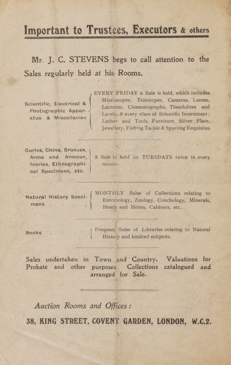  Mr. J. C. STEVENS begs to call attention to the Sales regularly held at his Rooms, Micrescopes, Telescopes, Cameras, Lenses, Lanterns, Cinematographs, Theodolites and Levels, &amp; every class of Scientific Instrument ; Scientific, Electrical &amp; Photographic Appar- atus &amp; Miscellanies Jewellery, Fishing Tackle &amp; Sporting Requisites  *~ Curios, China, Bronzes, Ivories, Ethnographi- cal Specimens, etc. montin.  Natu ral History Spec!- “MONTHLY Sales of Collections relating to Entomology, Zoology, Conchology, Minerals,  s J ae Heads and Horns, Cabinets, etc. paoks : Frequent Sales of Libraries relating to Natural History and kindred subjects.  Sales undertaken in Town and Country. Valuations for arranged for Sale.  Auction Rooms and Offices: sc) } cai} 2 pas oe Fos 3 oa Le