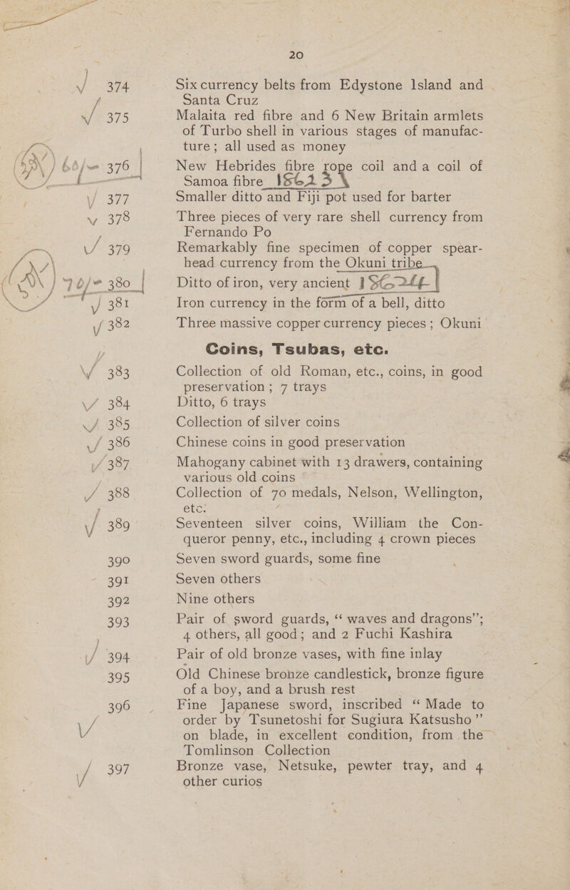   T9 354 Belt of large number of porpoise teeth (these teeth have a fixed barter value of 12/6 a 100), + eee | ditto : SB) 355 Large disc shell currency piece, very massive 7 , oo vee Rubiana, ditto _ as Vex x 3563] Three ground shell armlets and a shell breast ra 1g, / oa f i ornament (very rare), of rare yellow colour much valued by the natives, all used as currency, ditto Fe 557 Coil of Santa Cruz feather money (an exceedingly a4 / vave and interesting specimen of very great age), ditto 358 Trobriand currency axe, finely formed green- stone head See bbb Ax 359 | Ditto greenstone celt, exceptionally fine large 5 eg I _t——— specimen ns 360 Card of New Guinea currency, from various \ localities / to} 361 | Rare necklet of large red shell. discs, from), &gt; pont ed Central New Guinea - MISE IG.. ey Ye Benrdte of carved arrows, used as money, frome FS Jee | mp 6 \ I Thursday Island, Torres Isls. ei &amp;6&gt;-9) ah HOS Kingsmill Island currency, a long string bE &gt; c.n. shell and white shell discs / 364 Card of various forms of South Sea currency Ree Vi 365 Ditto, different specimens ee 6 [= 366. | String of very vave New Caledonian jade beads Oe with m= fp OF Native purse, contaimmg extremely vave and very : minute shell money from Caledoma, sard to be the value of seven women or fifteen pigs / 368 Ten New Caledonian sling stones, various i forms . be 369 | Gilbert currency—large C.N. shell discs and sf Witt ae | string of human teeth —— »\ me 370 | Fiji—2 whale teeth used as money and worn 156 2 Bs bestia | as ornaments for breast 24/ “ / 371 Fijian chief's necklet composed of currency _ eg Pr ' sperm whale teeth 2. Ly of 372. Curious coil of fibre money from Buji | {7 y 22 {1 373 New Hebrides currency mat and girdle; very — v rare |