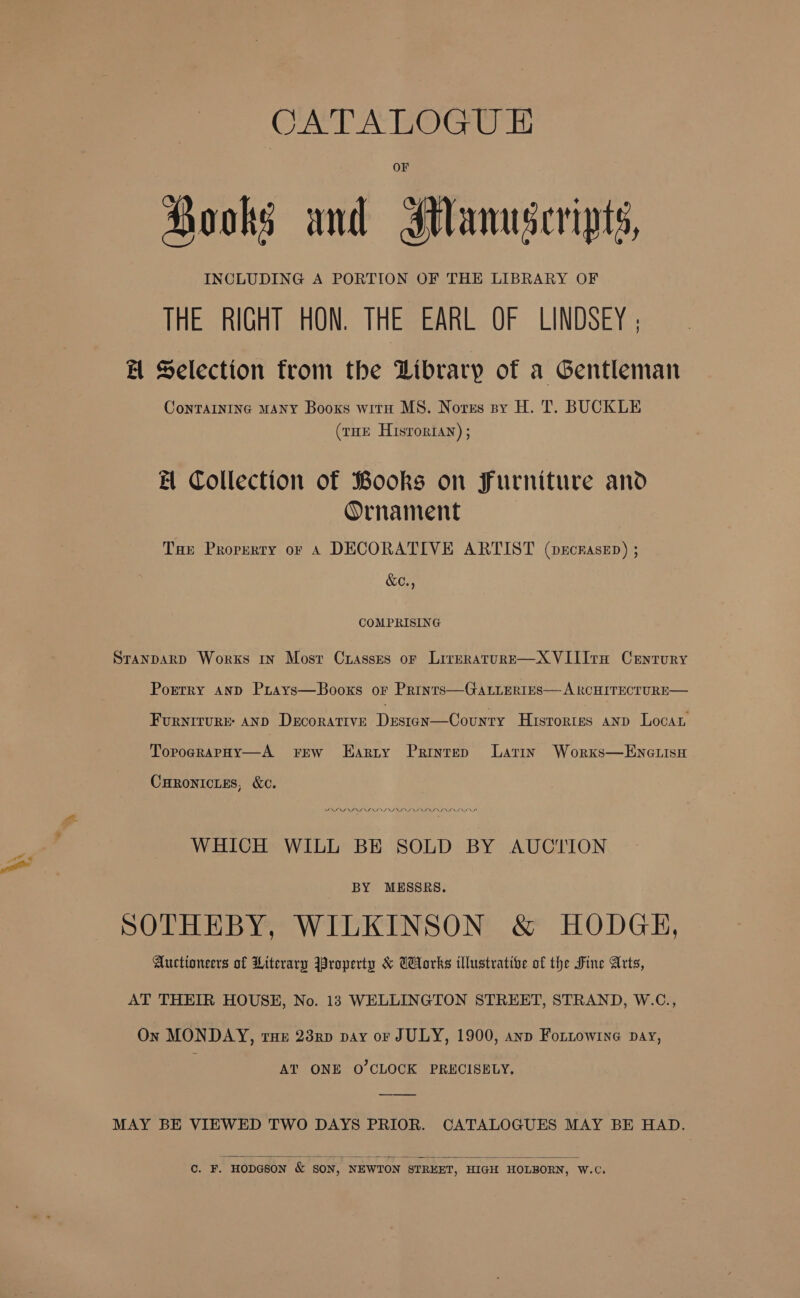 CATAEOGU TE Hooks and Ianuseripts, INCLUDING A PORTION OF THE LIBRARY OF THE RIGHT HON. THE EARL OF LINDSEY |; El Selection from the Library of a Gentleman ConTAINING MANY Booxs witn MS. Norss sy H. T. BUCKLE (rHE Hisroriay) ; El Collection of Books on furniture and Ornament Tae Property or A DECORATIVE ARTIST (veckaseD) ; &amp;C., COMPRISING SranpaRD Works 1n Most Crasses oF LireraturE—XVIIIta Century Porrry AnD Prays—Booxs or Prints—GatLeriEes— A RCHITECTURE— Furnrrvre: anp Decorative Destgn—Counry Hrsrortes anp Locan TopograpHy—A Ew LEarty Printep Larin Worxs—EncuLisu CHRONICLES, &amp;C. WHICH WILL BE SOLD BY AUCTION BY MESSRS. SOTHEBY, WILKINSON &amp; HODGE, Auctioneers of Literary Property &amp; Works illustrative of the Fine Arts, AT THEIR HOUSE, No. 18 WELLINGTON STREET, STRAND, W.C., On MONDAY, rue 23nd pay or JULY, 1900, ann Fottowine pay, AT ONE O'CLOCK PRECISELY. MAY BE VIEWED TWO DAYS PRIOR. CATALOGUES MAY BE HAD.   C. F. HODGSON &amp; SON, NEWTON STREET, HIGH HOLBORN, W.C.