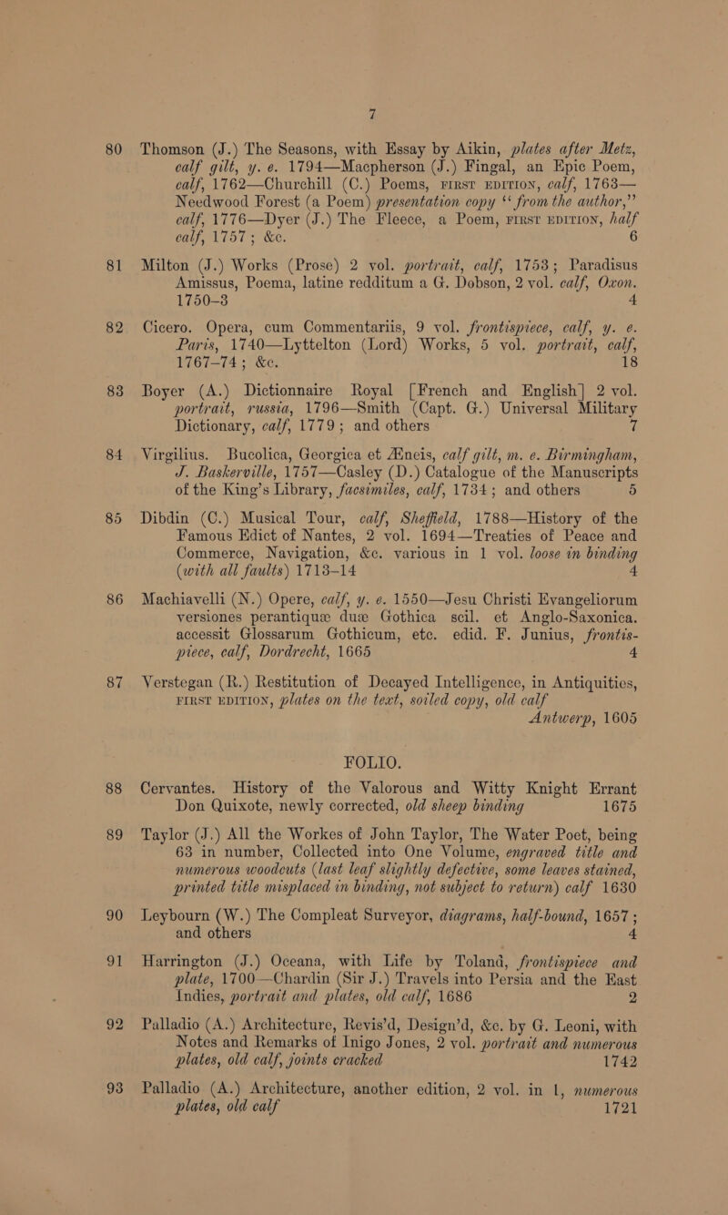 80 81 82 83 84 85 86 87 88 89 90 91 92 93 7 Thomson (J.) The Seasons, with Essay by Aikin, plates after Metz, calf gilt, y. e. 1794—Macpherson (J.) Fingal, an Epic Poem, calf, 1762—Churchill (C.) Poems, rirsr Eprrron, calf, 1(68— Needwood Forest (a Poem) presentation copy *‘ from the author,” calf, 1776—Dyer (J.) The Fleece, a Poem, rrest EpITION, half calf, 1757; &amp;e. Milton (J.) Works (Prose) 2 vol. portrait, calf, 1753; Paradisus Amissus, Poema, latine redditum a G. Dobson, 2 vol. calf, Oxon. 1750-3 4 Cicero. Opera, cum Commentariis, 9 vol. frontispiece, calf, y. e. Paris, 1740—Lyttelton (Lord) Works, 5 vol. portrait, calf, 1767-74; &amp;c. 18 Boyer (A.) Dictionnaire Royal [French and English] 2 vol. portrait, russia, 1796—Smith (Capt. G.) Universal Military Dictionary, calf, 1779; and others 7 Virgilius. Bucolica, Georgica et Aneis, calf gilt, m. ¢. Birmingham, J. Baskerville, 1757—Casley (D.) Catalogue of the Manuscripts of the King’s Library, facsimiles, calf, 1734; and others 5 Dibdin (C.) Musical Tour, calf, Sheffield, 1788—History of the Famous Edict of Nantes, 2 vol. 1694—Treaties of Peace and Commerce, Navigation, &amp;c. various in 1 vol. loose in binding (with all faults) 1718-14 4 Machiavelli (N.) Opere, calf, y. e. 1550—Jesu Christi Evangeliorum versiones perantique dus Gothica scil. et Anglo-Saxonica. accessit Glossarum Gothicum, etc. edid. F. Junius, frontis- piece, calf, Dordrecht, 1665 4 Verstegan (R.) Restitution of Decayed Intelligence, in Antiquities, FIRST EDITION, Plates on the text, soiled copy, old calf Antwerp, 1605 FOLIO. Cervantes. History of the Valorous and Witty Knight Errant Don Quixote, newly corrected, old sheep binding 1675 Taylor (J.) All the Workes of John Taylor, The Water Poet, being 63 in number, Collected into One Volume, engraved title and numerous woodcuts (last leaf slightly defective, some leaves stained, printed title misplaced in binding, not subject to return) calf 1630 Leybourn (W.) The Compleat Surveyor, diagrams, half-bound, 1657 ; and others 4 Harrington (J.) Oceana, with Life by Toland, frontispiece and plate, 1700—Chardin (Sir J.) Travels into Persia and the East Indies, portract and plates, old calf, 1686 2 Palladio (A.) Architecture, Revis’d, Design’d, &amp;c. by G. Leoni, with Notes and Remarks of Inigo Jones, 2 vol. portrait and numerous plates, old calf, joints cracked 1742 Palladio (A.) Architecture, another edition, 2 vol. in 1, numerous plates, old calf 1721