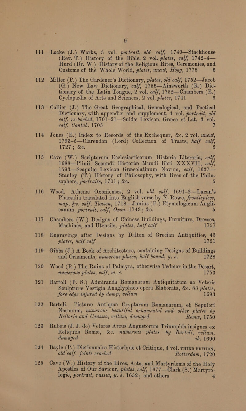 112 114 115 116 Ley 118 t19 120 121 122 123 a (Rev. T.) History of the Bible, 2 vol. plates, calf, 1742-4— Hurd (Dr. W.) History of the Religious Rites, Ceremonies, and Customs of the Whole World, plates, uncut, Hogg, 1778 6 Miller (P.) The Gardener’s Dictionary, plates, old calf, 1752—Jacob (G.) New Law Dictionary, calf, 1756—Ainsworth (R.) Dic- tionary of the Latin Tongue, 2 vol. calf, 1752—Chambers (EH. } Cyclopwdia of Arts and Sciences, 2 vol. plates, 1741 Collier (J.) The Great Geographical, Genealogical, and Poetical Dictionary, with appendix and supplement, 4 vol. portrait, old calf, re-backed, 1701—21—Suide Lexicon, Grece et Lat. 3 vol. calf, Cantab. 1705 7 Jones (E.) Index to Records of the Exchequer, &amp;c. 2 vol. uncut, 1793—-5—Clarendon (Lord) Collection of Tracts, half cal Wi2is Se, Cave (W.) Scriptorum Ecclesiasticorum Historia Literaria, calf, 1688—Plinii Secundi Historie Mundi libri XXXVII, calf, 1593—Scapule Lexicon Grecolatinum Novum, calf, 1637— Stanley (T.) History of Philosophy, with lives of the Philo- sophers, portraits, 1701 ; &amp;e. 5 Wood. Athens Oxonienses, 2 vol. old calf, 1691-2—Lucan’s Pharsalia translated into English verse by N. Rowe, frontispiece, map, Sc. calf, Tonson, 1718—Junius (F.) Etymologicum Anglli- canum, portrait, calf, Oxon. 1748; &amp;e. 5 Chambers (W.) Designs of Chinese Buildings, Furniture, Dresses, Machines, and Utensils, plates, half calf 1757 Engravings after Designs by Dalton of Grecian Antiquities, 43 plates, half calf 1751 Gibbs (J.) A Book of Architecture, containing Designs of Buildings and Ornaments, numerous plates, half bound, y. e. 1728 Wood (R.) The Ruins of Palmyra, otherwise Tedmor in the Desart, numerous plates, calf, m. é. 1753 Bartoli (P. 8.) Admiranda Romanarum encore ac Veteris Sculpture Vestigia Anaglyphico opera Elaborata, &amp;c. 83 plates, Jore-edge injured by y damp, vellum 1693 Bartoli. Picture Antique Cryptarum Romanarum, et Sepulcri Nasonum, numerous beautiful ornamental and other plates by Bellorio and Causseo, vellum, damaged Rome, 1750 Rubeis (J. J. de) Veteres Arcus Augustorum Triumphis insignes ex Reliquiis Romx, &amp;c. numerous plates by Bartoli, “vellum, damaged ib, 1690 Bayle (P.) Dictionnaire Historique et Critique, 4 vol. rutrp Eprrron, old calf, joints cracked Rotterdam, 1720 Cave (W.) History of the Lives, Acts, and Martyrdoms of the Holy Apostles of Our Saviour, plates, calf, 1677—Clark (S.) Martyro- logie, portrait, russia, y. ¢. 1652; and others 4