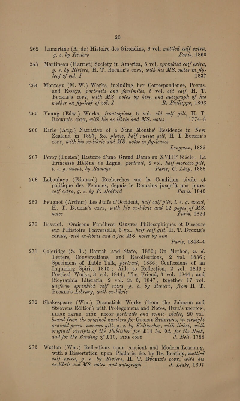 262 263 264 265 266 267 268 269 270 271 272 213 20 Lamartine (A. de) Histoire des Girondins, 6 vol. mottled calf extra, g. ¢. by Riviere Paris, 1860 Martineau (Harriet) Society in America, 3 vol. sprinkled calf extra, y. ¢. by Riviere, H. T. Buckty’s copy, with his MS. notes in fly- leaf of vol. I 1837 Montagu (M. W.) Works, including her Correspondence, Poems, and Essays, portraits and facsimiles, 5 vol. old calf, H. T. Bucxir’s copy, with MS. notes by him, and autograph of his mother on fly-leaf of vol. I R. Phillipps, 1808 Young (Edw.) Works, frontispiece, 6 vol. old calf gilt, H. T. Bucxte’s copy, with his ex-hbris and MS. notes. 1774-8 Karle (Aug.) Narrative of a Nine Months’ Residence in New Zealand in 1827, &c. plates, half russia gilt, H. T. Bucxte’s copy, with his ex-libris and MS. notes in fly-leaves Longman, 1832 Perey (Lucien) Histoire d’une Grand Dame au XVIII° Siécle ; La Princesse Héléne de Ligne, portrait, 2 vol. half morocco gilt, t. e. g. uncut, by Ramage Paris, C. Lévy, 1888 Laboulaye (Edouard) Recherches sur la Condition civile et politique des Femmes, depuis le Romains jusqu’a nos jours, calf extra, g. ¢. by F. Bedford Paris, 1848 Beugnot (Arthur) Les Juifs d’Occident, half calf gilt, t. e. g. uneut, H. T. Bucxtn’s copy, with his ex-lbris and 12 pages of MS. notes Paris, 1824 Bossuet. Oraisons Funébres, Giuvres Philosophiques et Discours sur l’Histoire Universelle, 3 vol. half calf gilt, H. T. Bucktx’s coprEs, with ex-libris and a few MS. notes by him Paris, 1848-4 Coleridge (S. T.) Church and State, 1830; On Method, n. d. Letters, Conversations, and Recollections, 2 vol. 18386; Specimens of Table Talk, portrait, 1836; Confessions of an Inquiring Spirit, 1840; Aids to Reflection, 2 vol. 1843; Poetical Works, 3 vol. 1844; The Friend, 3 vol. 1844; and Biographia Literaria, 2 vol. in 3, 1847; together 17 vol. uniform sprinkled calf extra, g. ¢. by Riviere, from H. T. Bucxie’s Library, with ex-libris Shakespeare (Wm.) Dramatick Works (from the Johnson and Steevens Edition) with Prolegomena and Notes, Brxx’s epirion, LARGE PAPER, FINE PROOF portraits and scenic plates, 20 vol. bound from the original numbers for GEorer STEEVENS, 7” straight grained green morocco gilt, g. e. by Kalthoeher, with ticket, with original receipts of the Publisher for £14 5s. Od. for the Book, and for the Binding of £10, FINE copy J. Bell, 1788 Wotton (Wm.) Reflections upon Ancient and Modern Learning, with a Dissertation upon Phalaris, &c. by Dr. Bentley, mottled calf extra, y. e. by Riviere, H. T. Bucxtn’s copy, with his ex-libris and MS. notes, and autograph J. Leake, 1697