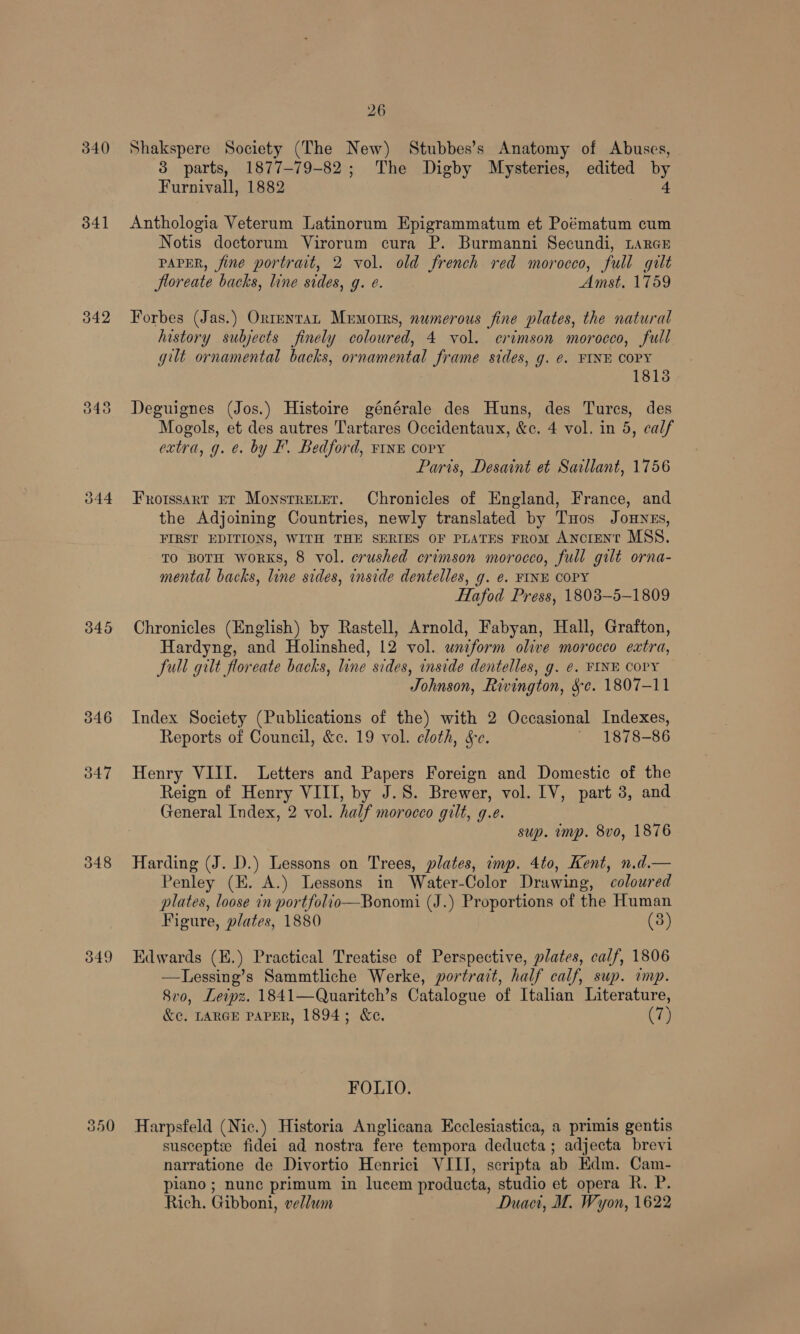 d40) 341 342 045 346 347 348 049 26 Shakspere Society (The New) Stubbes’s Anatomy of Abuses, 3 parts, 1877-79-82; The Digby Mysteries, edited by Furnivall, 1882 4 Anthologia Veterum Latinorum Epigrammatum et Poématum cum Notis doctorum Virorum cura P. Burmanni Secundi, LarcE PAPER, fine portrait, 2 vol. old french red morocco, full gilt Jloreate backs, line sides, g. e. Amst, 1759 Forbes (Jas.) Orrenrat Mumorrs, numerous fine plates, the natural history subjects finely coloured, 4 vol. crimson morocco, full gilt ornamental backs, ornamental frame sides, g. ¢. FINE COPY 1815 Deguignes (Jos.) Histoire générale des Huns, des Turcs, des Mogols, et des autres Tartares Occidentaux, &amp;c. 4 vol. in 5, calf extra, g. e. by F. Bedford, vine copy Paris, Desaint et Saillant, 1756 Frotssart pt Monstreter. Chronicles of England, France, and the Adjoining Countries, newly translated by Tuos Jonnes, FIRST EDITIONS, WITH THE SERIES OF PLATES FRoM Ancient MSS. TO BOTH WoRKS, 8 vol. crushed crimson morocco, full gilt orna- mental backs, line sides, inside dentelles, g. e. FINE COPY Hafod Press, 18038—5-1809 Chronicles (English) by Rastell, Arnold, Fabyan, Hall, Grafton, Hardyng, and Holinshed, 12 vol. wnzform olive morocco extra, Jull gilt floreate backs, line sides, inside dentelles, g. ¢. FINE COPY Johnson, Rivington, &amp;e. 1807-11 Index Society (Publications of the) with 2 Occasional Indexes, Reports of Council, &amp;c. 19 vol. cloth, Se. ~ 1878-86 Henry VIII. Letters and Papers Foreign and Domestic of the Reign of Henry VIII, by J.S. Brewer, vol. [V, part 3, and General Index, 2 vol. half morocco gilt, g.e. sup. imp. 8vo, 1876 Harding (J. D.) Lessons on Trees, plates, imp. 4to, Kent, n.d.— Penley (EK. A.) Lessons in Water-Color Drawing, colowred plates, loose in portfolio—Bonomi (J.) Proportions of the Human Figure, plates, 1880 (3)  Edwards (E.) Practical Treatise of Perspective, plates, calf, 1806 —TLessing’s Sammtliche Werke, portrait, half calf, sup. imp. 8v0, Leipz. 1841—Quaritch’s Catalogue of Italian Literature, &amp;¢. LARGE PAPER, 1894; &amp;c. (7) FOLIO. Harpsfeld (Nic.) Historia Anglicana Ecclesiastica, a primis gentis susceptee fidei ad nostra fere tempora deducta; adjecta brevi narratione de Divortio Henrici VIII, scripta ab Kdm. Cam- piano ; nunc primum in lucem producta, studio et opera R. P. Rich. Gibboni, vellum Duact, M. Wyon, 1622