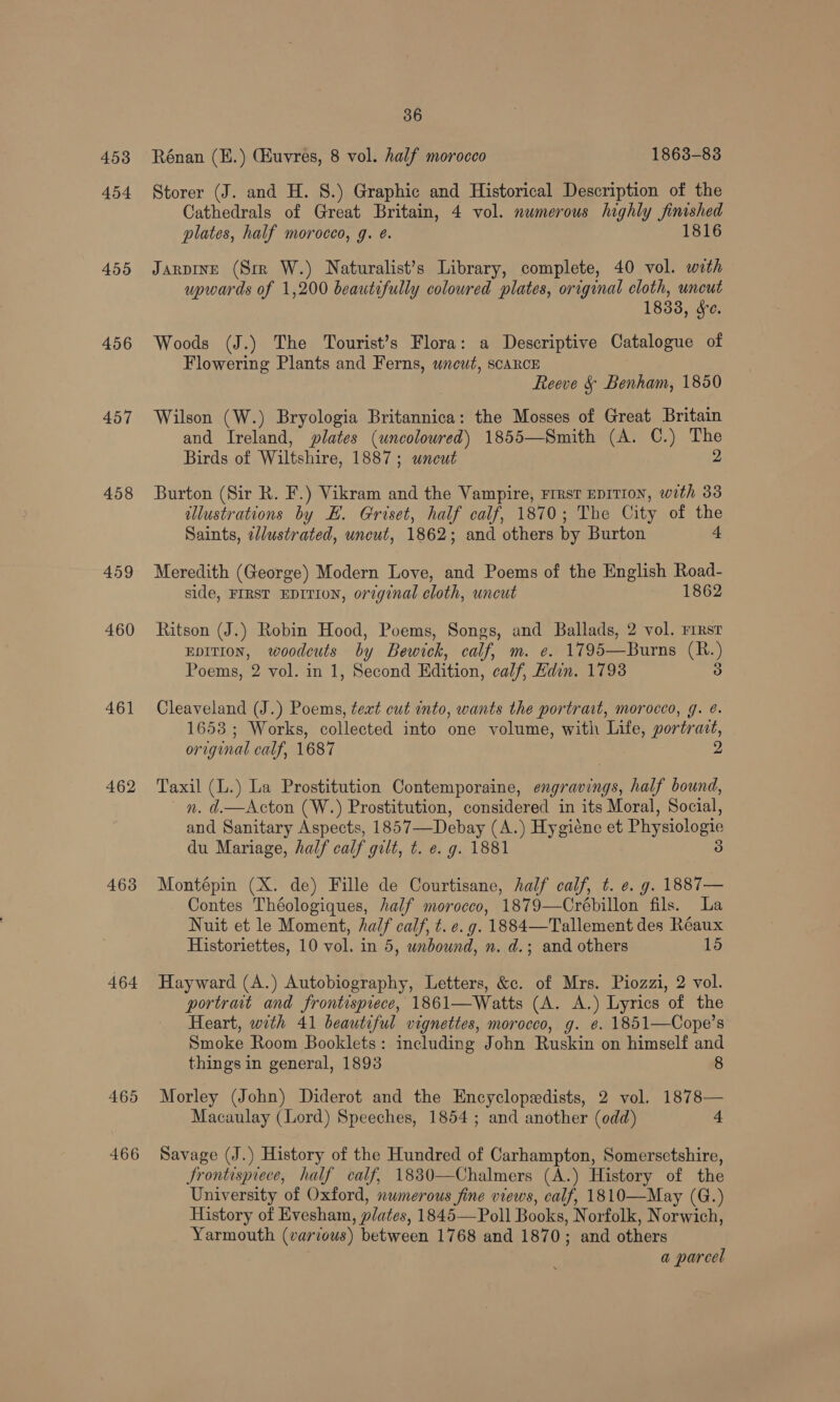 453 454 4556 456 457 458 459 460 461 462 468 464 465 466 36 Rénan (E.) (Kuvres, 8 vol. half morocco 1863-83 Storer (J. and H. 8.) Graphic and Historical Description of the Cathedrals of Great Britain, 4 vol. numerous highly finished plates, half morocco, g. é. 1816 Jarpine (Srr W.) Naturalist’s Library, complete, 40 vol. with upwards of 1,200 beautifully coloured plates, original cloth, uncut 1833, sc. Woods (J.) The Tourist’s Flora: a Descriptive Catalogue of Flowering Plants and Ferns, uneuwt, scarce Reeve & Benham, 1850 Wilson (W.) Bryologia Britannica: the Mosses of Great Britain and Ireland, plates (uncolowred) 1855—Smith (A. C.) The Birds of Wiltshire, 1887; wneut 2 Burton (Sir R. F.) Vikram and the Vampire, Frrst EDITION, with 33 illustrations by EH. Griset, half calf, 1870; The City of the Saints, 2llustrated, uncut, 1862; and others by Burton 4 Meredith (George) Modern Love, and Poems of the English Road- side, FIRST EDITION, orginal cloth, uncut 1862 Ritson (J.) Robin Hood, Poems, Songs, and Ballads, 2 vol. rrrst Eprtion, woodcuts by Bewick, calf, m. e. 1795—Burns (R.) Poems, 2 vol. in 1, Second Edition, calf, Hdin. 1798 3 Cleaveland (J.) Poems, text cut into, wants the portrait, morocco, g. @. 1653 ; Works, collected into one volume, with Life, portrait, original calf, 1687 2 Taxil (L.) La Prostitution Contemporaine, engravings, half bound, _ n. d.—Acton (W.) Prostitution, considered in its Moral, Social, and Sanitary Aspects, 1857—Debay (A.) Hygiene et Physiologie du Mariage, half calf gilt, t. e. g. 1881 3 Montépin (X. de) Fille de Courtisane, half calf, t. e. g. 1887— Contes Théologiques, half morocco, 1879—Crébillon fils. La Nuit et le Moment, half calf, t. e.g. 1884—Tallement des Réaux Historiettes, 10 vol. in 5, unbound, n. d.; and others 15 Hayward (A.) Autobiography, Letters, &c. of Mrs. Piozzi, 2 vol. portrait and frontispiece, 1861—Watts (A. A.) Lyrics of the Heart, with 41 beautiful vignettes, morocco, g. e. 1851—Cope’s Smoke Room Booklets: including John Ruskin on himself and things in general, 1893 8 Morley (John) Diderot and the Encyclopedists, 2 vol. 1878— Macaulay (Lord) Speeches, 1854; and another (odd) 4 Savage (J.) History of the Hundred of Carhampton, Somersetshire, Frontispiece, half calf, 1830—Chalmers (A.) History of the University of Oxford, numerous fine views, calf, 1810—May (G.) History of Evesham, plates, 1845—Poll Books, Norfolk, Norwich, Yarmouth (various) between 1768 and 1870; and others a parcel