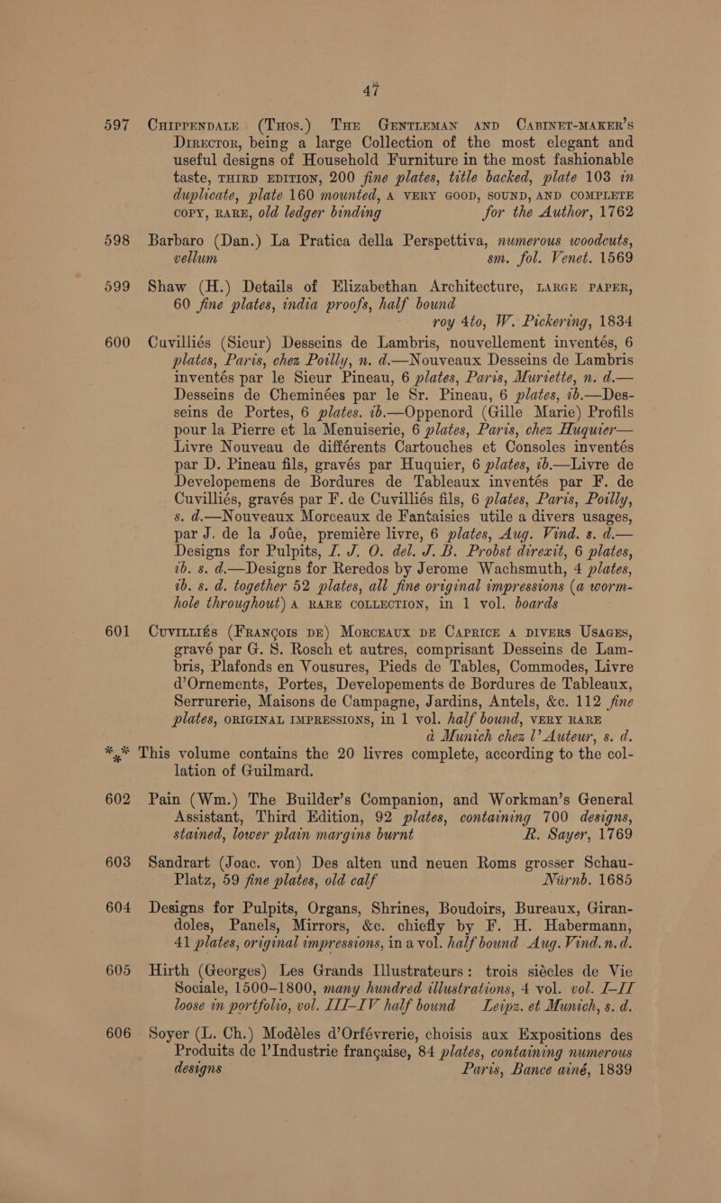 597 598 099 600 601 6038 604 605 606 47 CurprenpatE: (THos.) THe GeEntTieMAN AND CABINET-MAKER’S Director, being a large Collection of the most elegant and useful designs of Household Furniture in the most fashionable taste, THIRD EDITION, 200 fine plates, title backed, plate 108 in duplicate, plate 160 mounted, A VERY GOOD, SOUND, AND COMPLETE COPY, RARE, old ledger binding for the Author, 1762 Barbaro (Dan.) La Pratica della Perspettiva, numerous woodcuts, vellum sm. fol. Venet. 1569 Shaw (H.) Details of Elizabethan Architecture, LARGE PAPER, 60 fine plates, india proofs, half bound roy 4to, W. Pickering, 1834 Cuvilliés (Sieur) Desseins de Lambris, nouvellement inventés, 6 plates, Paris, chez Poilly, n. d—Nouveaux Desseins de Lambris inventés par le Sieur Pineau, 6 plates, Paris, Murtette, n. d.— Desseins de Cheminées par le Sr. Pineau, 6 plates, 16.—Des- seins de Portes, 6 plates. 16—Oppenord (Gille Marie) Profils pour la Pierre et la Menuiserie, 6 plates, Paris, chez Huquier— Livre Nouveau de différents Cartouches et Consoles inventés par D. Pineau fils, gravés par Huquier, 6 plates, 1b.—Livre de Developemens de Bordures de Tableaux inventés par F. de Cuvilliés, gravés par F. de Cuvilliés fils, 6 plates, Paris, Poilly, s. d.—Nouveaux Morceaux de Fanitaisies utile a divers usages, par J. de la Jote, premiére livre, 6 plates, Aug. Vind. s. d.— Designs for Pulpits, Z. J. O. del. J. B. Probst direxit, 6 plates, 7b. s. d.—Designs for Reredos by Jerome Wachsmuth, 4 plates, 0b. s. d. together 52 plates, all fine original impressions (a worm- hole throughout) A RARE COLLECTION, in 1 vol. boards Cuvittris (Frangois DE) Morceaux DE Caprice a Divers Usaasgs, gravé par G. S. Rosch et autres, comprisant Desseins de Lam- bris, Plafonds en Vousures, Pieds de Tables, Commodes, Livre d’Ornements, Portes, Developements de Bordures de Tableaux, Serrurerie, Maisons de Campagne, Jardins, Antels, &amp;c. 112 fine plates, ORIGINAL IMPREssIONS, in 1 vol. half bound, vERY RARE . ad Munich chea 1’ Auteur, s. d. lation of Guilmard. Pain (Wm.) The Builder’s Companion, and Workman’s General Assistant, Third Edition, 92 plates, containing 700 designs, stained, lower plain margins burnt kh. Sayer, 1769 Sandrart (Joac. von) Des alten und neuen Roms grosser Schau- Platz, 59 fine plates, old calf WNirnb. 1685 Designs for Pulpits, Organs, Shrines, Boudoirs, Bureaux, Giran- doles, Panels, Mirrors, &amp;c. chiefly by F. H. Habermann, 41 plates, original impressions, ina vol. half bound Aug. Vind.n.d. Hirth (Georges) Les Grands Illustrateurs: trois siécles de Vie Sociale, 1500-1800, many hundred illustrations, 4 vol. vol. J-IT loose in portfolio, vol. LII-IV half bound Leipz. et Munich, s. d. Soyer (L. Ch.) Modeéles d’Orfévrerie, choisis aux Expositions des Produits de ? Industrie frangaise, 84 plates, containing numerous designs Paris, Bance ainé, 1839