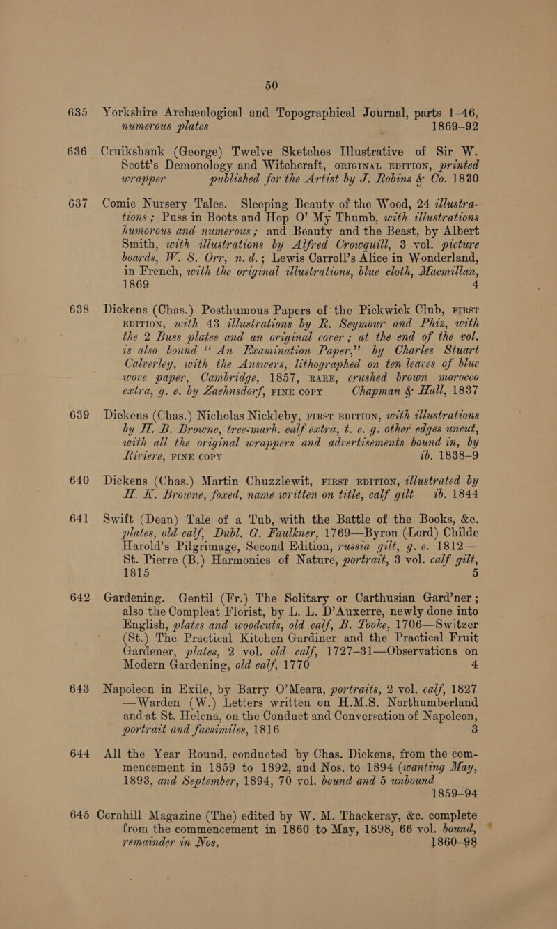635 636 637 638 639 640 641 642 643 644 645 50 Yorkshire Archeological and Topographical Journal, parts 1-46, numerous plates 1869-92 Cruikshank (George) Twelve Sketches Illustrative of Sir W. Scott’s Demonology and Witchcraft, orteinaL EDITION, printed wrapper published for the Artist by J. Robins &amp; Co. 1880 Comic Nursery Tales. Sleeping Beauty of the Wood, 24 cllustra- tions ; Puss in Boots and Hop O’ My Thumb, with dlustrations humorous and numerous; and Beauty and the Beast, by Albert Smith, wth <dlustrations by Alfred Crowgquill, 3 vol. picture boards, W. S. Orr, n.d.; Lewis Carroll’s Alice in Wonderland, in French, with the original illustrations, blue cloth, Macmillan, 1869 . 4 Dickens (Chas.) Posthumous Papers of the Pickwick Club, First EDITION, with 43 illustrations by R. Seymour and Phiz, with the 2 Buss plates and an original cover; at the end of the vol. as also bound ‘‘ An Examination Paper,’ by Charles Stuart Calverley, with the Answers, lithographed on ten leaves of blue wove paper, Cambridge, 1857, RARk, crushed brown morocco extra, g. e. by Zaehnsdorf, FINE COPY Chapman &amp; Hall, 1837 Dickens (Chas.) Nicholas Nickleby, rrrsr Eprrion, with illustrations by H. B. Browne, tree:marh. calf extra, t. e. g. other edges uncut, with all the original wrappers and advertisements bound in, by Riviere, FINE COPY 1b. 1838-9 Dickens (Chas.) Martin Chuzzlewit, First Eprrion, ¢lustrated by H. K. Browne, foxed, name written on title, calf gilt 1b. 1844 Swift (Dean) Tale of a Tub, with the Battle of the Books, &amp;c. plates, old calf, Dubl. G. Faulkner, 1769—Byron (Lord) Childe Harold’s Pilgrimage, Second Edition, russia gilt, g. e. 1812— St. Pierre (B.) Harmonies of Nature, portrait, 3 vol. calf gilt, 1815 5 Gardening. Gentil (Fr.) The Solitary or Carthusian Gard’ner ; also the Compleat Florist, by L. L. D’Auxerre, newly done into English, plates and woodcuts, old calf, B. Tooke, 1706—Switzer (St.) The Practical Kitchen Gardiner and the Practical Fruit Gardener, plates, 2 vol. old calf, 1727-31—Observations on Modern Gardening, old calf, 1770 + Napoieon in Exile, by Barry O’Meara, portraits, 2 vol. calf, 1827 —Warden (W.) Letters written on H.M.S. Northumberland and-at St. Helena, on the Conduct and Conversation of Napoleon, portrait and facsimiles, 1816 3 All the Year Round, conducted by Chas. Dickens, from the com- mencement in 1859 to 1892, and Nos. to 1894 (wanting May, 1893, and September, 1894, 70 vol. bound and 5 unbound 1859-94 Cornhill Magazine (The) edited by W. M. Thackeray, &amp;c. complete from the commencement in 1860 to May, 1898, 66 vol. bound, remainder in Nos, 1860-98
