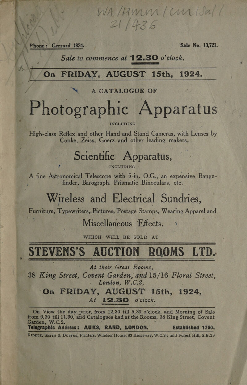 | ee a WA /W VU MA \ eM/ nn : ¥ imo iL / ait {2 b Ln S/ % y 4 eas \nh | b A Phone: Gerrard 1824. | Sale No. 13,721. 7 % ; /\ : sat Sale to commence at 12.30 o'clock. / P ; ¢ CEA TO { /On FRIDAY, AUGUST 15th, 1924.  ™“ A CATALOGUE OF Photographic Apparatus INCLUDING | Ril das Reflex and other Hand and Stand Cameras, with Lenses by Cooke, Zeiss, Goerz and other leading makers. Scientific Apparatus, 4 INCLUDING | A fine Astronomical Telescope with 5-in. O.G., an expensive Range- finder, Barograph, Prismatic Binoculars, etc. - Wireless and Electrical Sundries, Furniture, Typewiltets, Pictures, Postage Syaihae Wearing aa and 2 Miscellaneous Effects. WHICH WILL BE SOLD AT. STEVENS’S AUCTION ROOMS LTD. At their Great Rooms, 38 Ring Street, Covent Garden, and 15/16 phate Street, London, W. fo: o: On FRIDAY, AUGUST 15th, 1924, At 122.30 o'clock.  On View the day prior, from 12.30 till 5.30 o’clock, and Morning of Sale from 9.30 till 11.30, and Catalogues had at the Rooms, 38 King Street, Covent Garden, W.C.2, Telegraphic Address : AUKS, RAND, LONDON. Established 1760. Ripptez, Smitu &amp; Durrus, Printers, Windsor House, 83 Kingsway, W.C.25 and Forest Hill, S.E.23