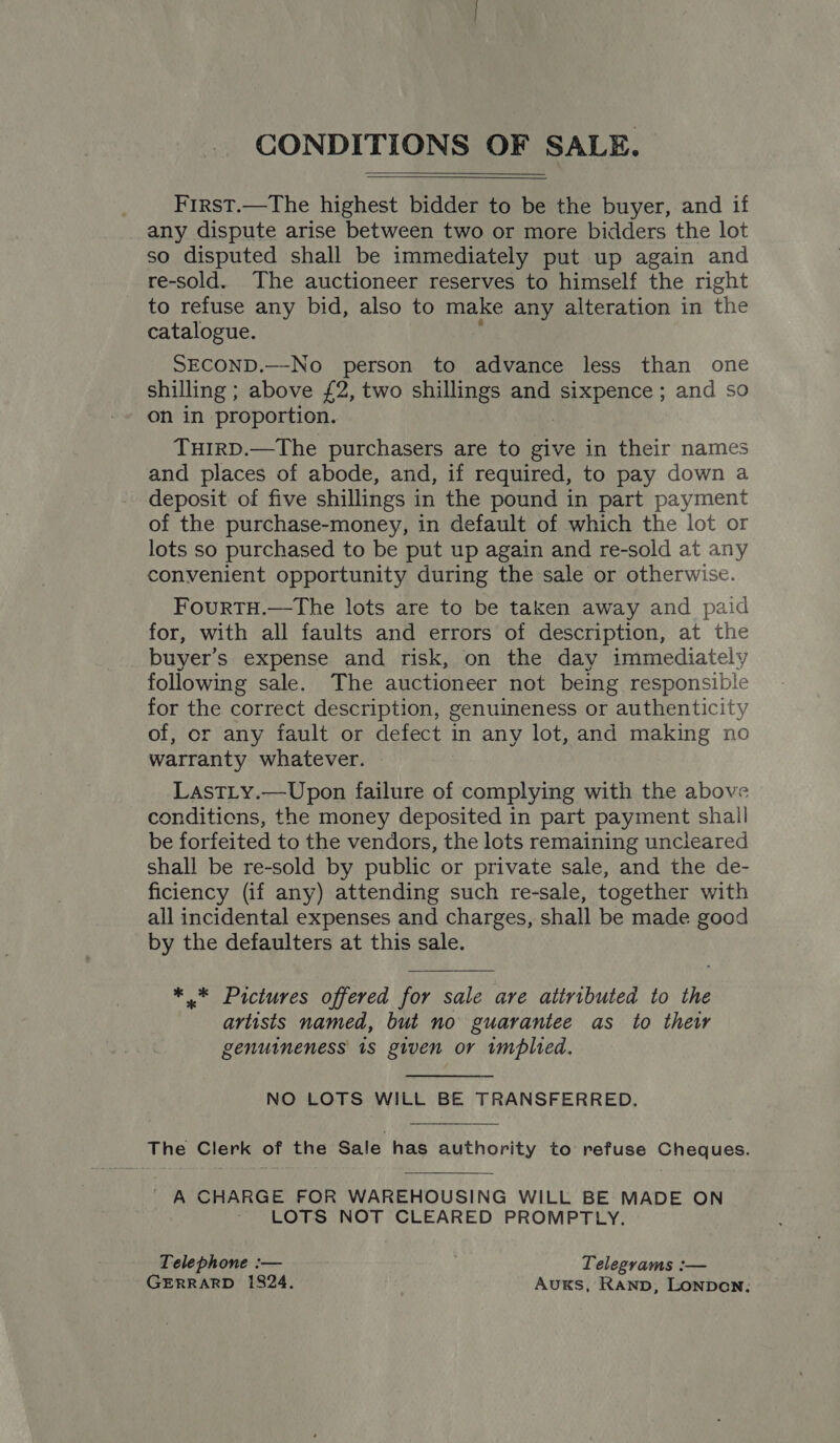 CONDITIONS OF SALE.   First.—The highest bidder to be the buyer, and if any dispute arise between two or more bidders the lot so disputed shall be immediately put up again and re-sold. The auctioneer reserves to himself the right to refuse any bid, also to make any alteration in the catalogue. ; SECOND.—No person to advance less than one shilling ; above £2, two shillings and sixpence; and so on in proportion. | TuirD.—The purchasers are to give in their names and places of abode, and, if required, to pay down a deposit of five shillings in the pound in part payment of the purchase-money, in default of which the lot or lots so purchased to be put up again and re-sold at any convenient opportunity during the sale or otherwise. FourTH.—The lots are to be taken away and paid for, with all faults and errors of description, at the buyer’s expense and risk, on the day immediately following sale. The auctioneer not being responsible for the correct description, genuineness or authenticity of, or any fault or defect in any lot, and making no warranty whatever. LastTLy.—Upon failure of complying with the above conditions, the money deposited in part payment shall be forfeited to the vendors, the lots remaining uncleared shall be re-sold by public or private sale, and the de- ficiency (if any) attending such re-sale, together with all incidental expenses and charges, shall be made good by the defaulters at this sale. *.* Pictures offered for sale are attributed to the artists named, but no guarantee as to thew genuineness is given or implied. NO LOTS WILL BE TRANSFERRED. The Clerk of the Sale has authority to refuse Cheques. A CHARGE FOR WAREHOUSING WILL BE MADE ON ~ LOTS NOT CLEARED PROMPTLY. Telephone :— Telegrams :— GERRARD 1824. AukKsS, Ranpb, LonpDoNn.