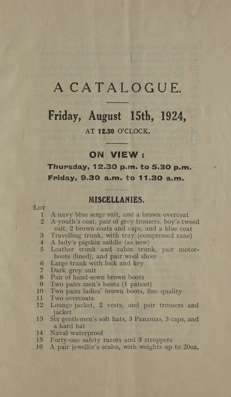 eS ° 5 Ne © OMNI] O11 = © we — Qo oe A CATALOGUE. ee AT 12.30 O'CLOCK.  ON VIEW : MISCELLANIES. A navy blue serge’suit, and a brown overcoat A youth’s coat, pair of grey trousers, boy’s tweed suit, 2 brown coats and caps, and a blue coat Travelling trunk, with tray (compressed cane) A lady’s pigskin saddle (as new) Leather trunk and cabin trunk, pair motor- boots (lined), and pair wool shoes Large trunk with lock and key Dark grey suit Pair of hand-sewn brown boots Two pairs men’s boots (1 patent) Two pairs ladies’ brown boots, fine quality Two overcoats | Lounge jacket, 2 vests, and pair trousers and jacket Six gentlemen's soft hats, 3 Panamas, 3 caps, and ahard hat . Naval waterproof Forty-one safety razors and 3 stroppers A pair jeweller’s scales, with weights up to 20oz,