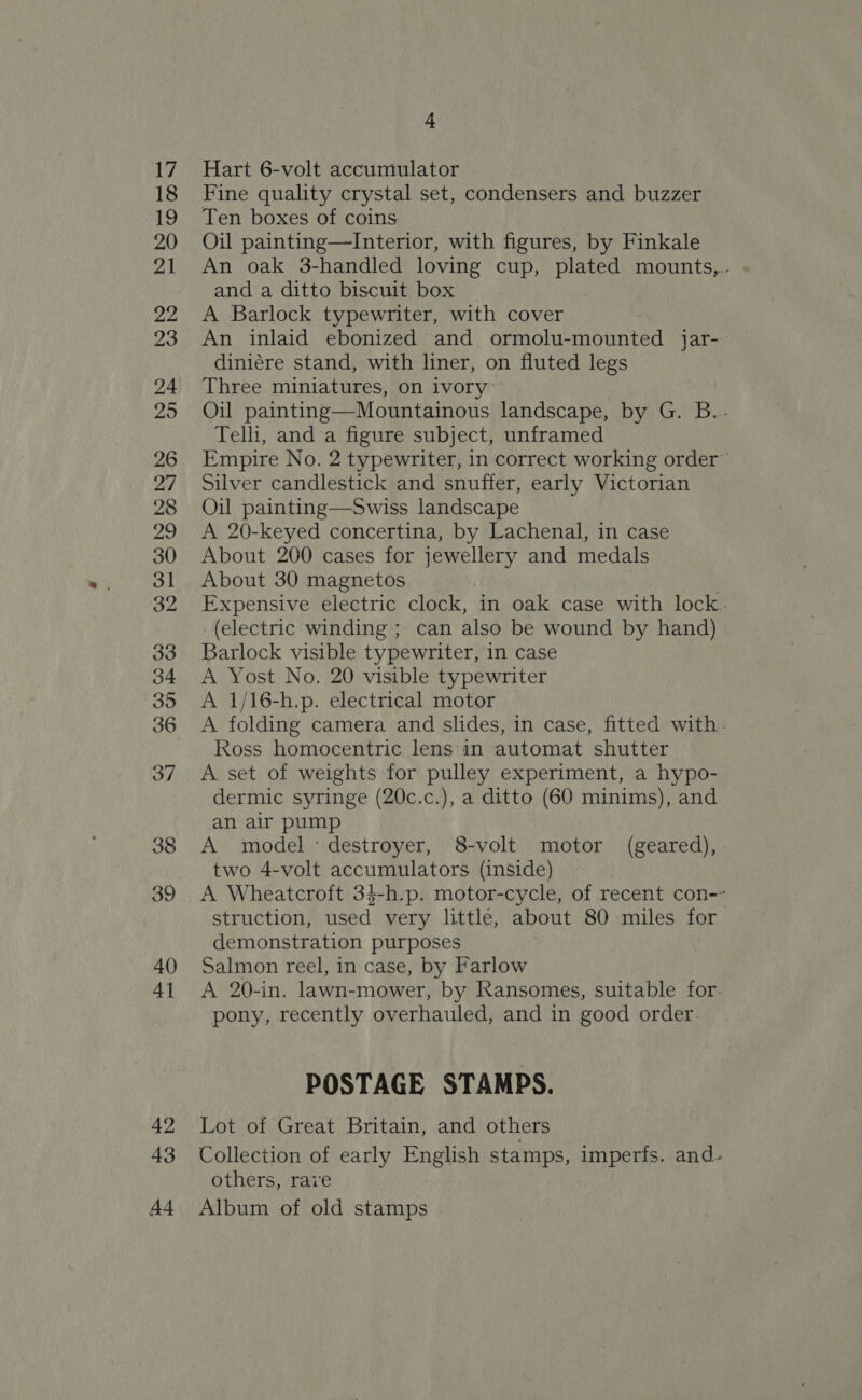 17 18 19 20 21 22 23 24 25 26 27 28 vhs) 30 31 32 33 34 395 36 37 38 39 40 4] 42 43 A4 4 Hart 6-volt accumulator Fine quality crystal set, condensers and buzzer Ten boxes of coins Oil painting—Interior, with figures, by Finkale An oak 3-handled loving cup, plated mounts,.. and a ditto biscuit box A Barlock typewriter, with cover An inlaid ebonized and ormolu-mounted jar- diniére stand, with liner, on fluted legs Three miniatures, on ivory Oil painting—Mountainous landscape, by G. B..- Telli, and a figure subject, unframed Empire No. 2 typewriter, in correct working order” Silver candlestick and snufter, early Victorian Oil painting—Swiss landscape A 20-keyed concertina, by Lachenal, in case About 200 cases for jewellery and medals About 30 magnetos Expensive electric clock, in oak case with lock. (electric winding ; can also be wound by hand) Barlock visible typewriter, in case A Yost No. 20 visible typewriter A 1/16-h.p. electrical motor A folding camera and slides, in case, fitted with. Ross homocentric lens in automat shutter A set of weights for pulley experiment, a hypo- dermic syringe (20c.c.), a ditto (60 minims), and an air pump A model: destroyer, 8-volt motor (geared), two 4-volt accumulators (inside) A Wheatcroft 34-h.p. motor-cycle, of recent con-- struction, used very little, about 80 miles for demonstration purposes Salmon reel, in case, by Farlow A 20-in. lawn-mower, by Ransomes, suitable for. pony, recently overhauled, and in good order. POSTAGE STAMPS. Lot of Great Britain, and others Collection of early English stamps, imperfs. and- others, rave Album of old stamps