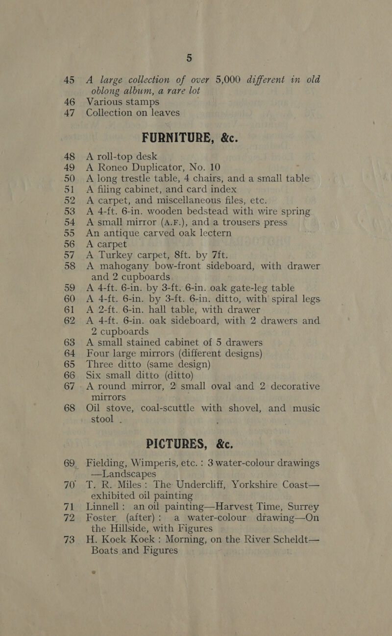45 46 47 48 49 50 51 52 53 54 55 56 57 58 39 60 61 62 63 64 65 66 67 68 71 72 73 5 A large collection of over 5,000 different in old oblong album, a rare lot Various stamps Collection on leaves FURNITURE, &amp;c. A roll-top desk A Roneo Duplicator, No. 10 A long trestle table, 4 chairs, and a small table A filing cabinet, and card index A carpet, and miscellaneous files, etc. A 4-ft. 6-in. wooden bedstead with wire spring A small mirror (A.F.), and a trousers press An antique carved oak lectern A carpet A Turkey carpet, 8ft. by 7ft. A mahogany bow-front sideboard, with drawer and 2 cupboards A 4-ft. 6-in. by 3-ft. 6-in. oak gate-leg table A 4-ft. 6-in. by 3-ft. 6-in. ditto, with spiral legs A 2-ft. 6-in. hall table, with drawer A 4-ft. 6-in. oak sideboard, with 2 drawers and 2 cupboards A small stained cabinet of 5 drawers Four large mirrors (different designs) Three ditto (same design) Six small ditto (ditto) A round mirror, 2 small oval and 2 decorative mirrors Oil stove, coal-scuttle with shovel, and music stool . PICTURES, &amp;c. Fielding, Wimperis, etc. : 3 water-colour drawings —Landscapes T. R. Miles: The Undercliff, Yorkshire Coast— exhibited oil painting Linnell: an oil painting—Harvest Time, Surrey Foster (after): a water-colour drawing—On the Hillside, with Figures H. Koek Koek : Morning, on the Kiver Scheldt— Boats and Figures