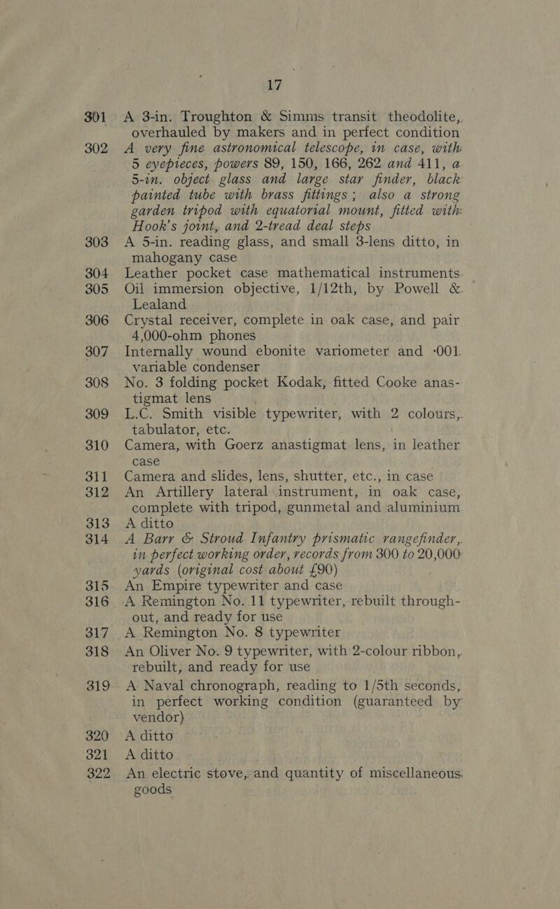 301 302 303 304 305 306 307 308 309 310 311 312 313 314 315 316 317 318 319 320 321 322 M7 A 3-in. Troughton &amp; Simms transit theodolite, overhauled by makers and in perfect condition A very fine astronomical telescope, in case, with 5 eyepreces, powers 89, 150, 166, 262 and 411, a 5-in. object glass and large star finder, black painted tube with brass fittings; also a strong garden tripod with equatorial mount, fitted with: Hook’s joint, and 2-tread deal steps A 5-in. reading glass, and small 3-lens ditto, in mahogany case Leather pocket case mathematical instruments Oil immersion objective, 1/12th, by Powell &amp; Lealand Crystal receiver, complete in oak case, and pair 4,000-ohm phones Internally wound ebonite variometer and -001. variable condenser No. 3 folding pocket Kodak, fitted Cooke anas- tigmat lens L.C. Smith visible typewriter, with 2 colours,,. tabulator, etc. Camera, with Goerz anastigmat lens, in leather case Camera and slides, lens, shutter, etc., in case An Artillery lateral instrument, in oak case, complete with tripod, gunmetal and aluminium A ditto A Barr &amp; Stroud Infantry prismatic rangefinder, in perfect working order, records from 300 to 20,000 yards (original cost about £90) An Empire typewriter and case A Remington No. 11 typewriter, rebuilt through- out, and ready for use A Remington No. 8 typewriter An Oliver No. 9 typewriter, with 2-colour ribbon,. rebuilt, and ready for use A Naval chronograph, reading to 1/5th seconds, in perfect working condition (guaranteed by vendor) A ditto A ditto An electric stove, and quantity of miscellaneous. goods
