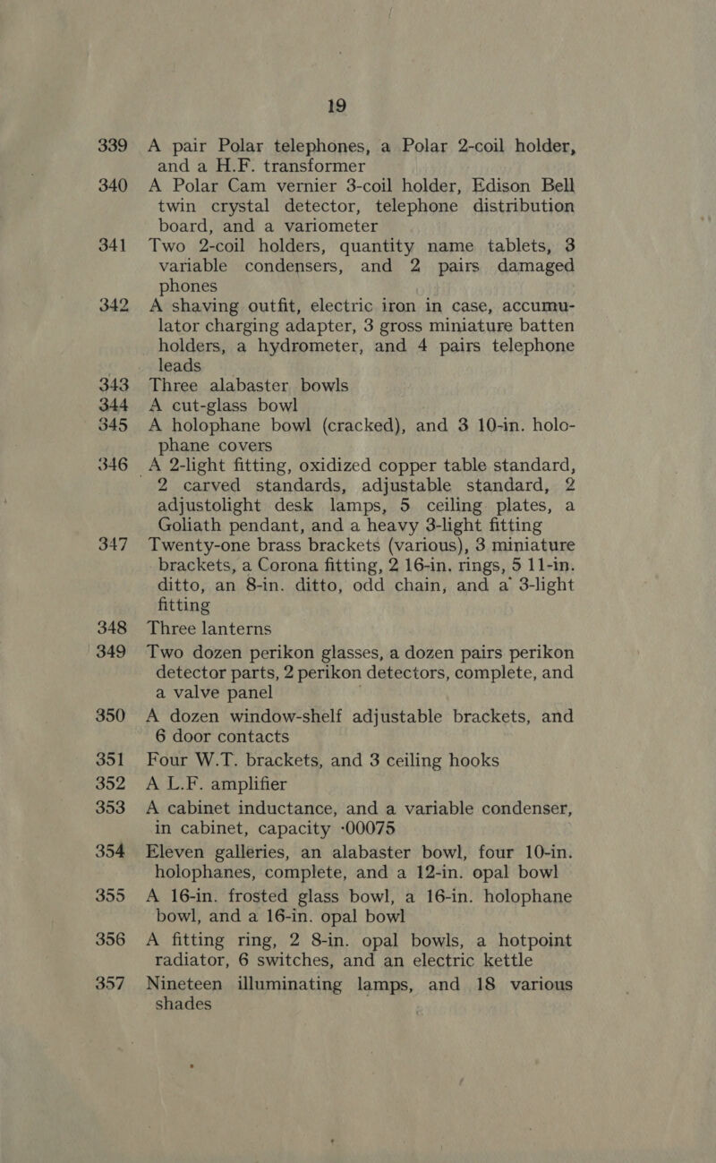 339 340 347 348 349 350 351 352 353 354 355 356 357 19 A pair Polar telephones, a Polar 2-coil holder, and a H.F. transformer A Polar Cam vernier 3-coil holder, Edison Bell twin crystal detector, telephone distribution board, and a variometer Two 2-coil holders, quantity name tablets, 3 variable condensers, and 2 pairs damaged phones A shaving outfit, electric iron in case, accumu- lator charging adapter, 3 gross miniature batten leads Three alabaster bowls A cut-glass bowl A holophane bowl (cracked), and 3 10-in. holo- phane covers 2 carved standards, adjustable standard, 2 adjustolight desk lamps, 5 ceiling plates, a Goliath pendant, and a heavy 3-light fitting Twenty-one brass brackets (various), 3 miniature _ brackets, a Corona fitting, 2 16-in. rings, 5 11-in. ditto, an 8-in. ditto, odd chain, and a 3-light fitting Three lanterns Two dozen perikon glasses, a dozen pairs perikon detector parts, 2 perikon detectors, complete, and a valve panel A dozen window-shelf adjustable brackets, and 6 door contacts Four W.T. brackets, and 3 ceiling hooks A L.F. amplifier A cabinet inductance, and a variable condenser, in cabinet, capacity -00075 Eleven galleries, an alabaster bowl, four 10-in. holophanes, complete, and a 12-in. opal bowl A 16-in. frosted glass bowl, a 16-in. holophane bowl, and a 16-in. opal bowl A fitting ring, 2 8-in. opal bowls, a hotpoint radiator, 6 switches, and an electric kettle Nineteen illuminating lamps, and 18 various shades