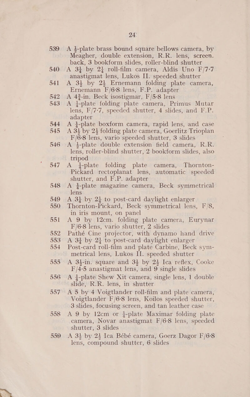 539 540 541 542 543 544 545 546 047 24 A 4-plate brass bound square bellows camera, by Meagher, double extension, R.R. lens, screen. back, 3 bookform slides, roller-blind shutter A 34 by 2} roll-film camera, Aldis Uno F/7-7 anastigmat lens, Lukos II. speeded shutter A 34 by 24 Ernemann folding plate camera, Ernemann [/6-8 lens, F.P. adapter i 4g ?-in. Beck isostigmar, F/5-8 lens L-plate folding plate camera, Primus Mutar see F/7:7, speeded shutter, 4 slides, and F.P. eae A 4-plate boxform camera, rapid lens, and case A 34 by 24 folding plate camera, Goerlitz Trioplan F/G ‘8 lens, vario speeded shutter, 3 slides A 4-plate double extension field camera, R.R. lens, roller-blind shutter, 2 bookform slides, also tripod A +-plate folding plate camera, Thornton- Pickard rectoplanat lens, automatic speeded shutter, and F.P. adapter A 4t-plate magazine camera, Beck symmetrical lens A 34 by 2} to post-card daylight enlarger Thornton-Pickard, Beck symmetrical lens, ['/8, in iris mount, on panel A 9 by 12cm. folding plate camera, Eurynar F/6-8 lens, vario shutter, 2 slides Pathé Cine projector, with dynamo hand drive A 34 by 24 to post-card daylight enlarger Post-card roll-film and plate Carbine, Beck sym- metrical lens, Lukos II. speeded shutter ike ‘5 anastigmat lens, and 9 single slides A 4-plate Shew Xit camera, single lens, 1 double Voigtlander F'/6-8 lens, Koilos speeded shutter, 3 slides, focusing screen, and tan leather case A 9 by 12cm or }{-plate Maximar folding plate camera, Novar east s F/6-8 lens, speeded shutter, 3 slides A 34 by 24 Ica Bébeé camera, Goerz Dagor F/6°8 lens, compound shutter, 6 slides