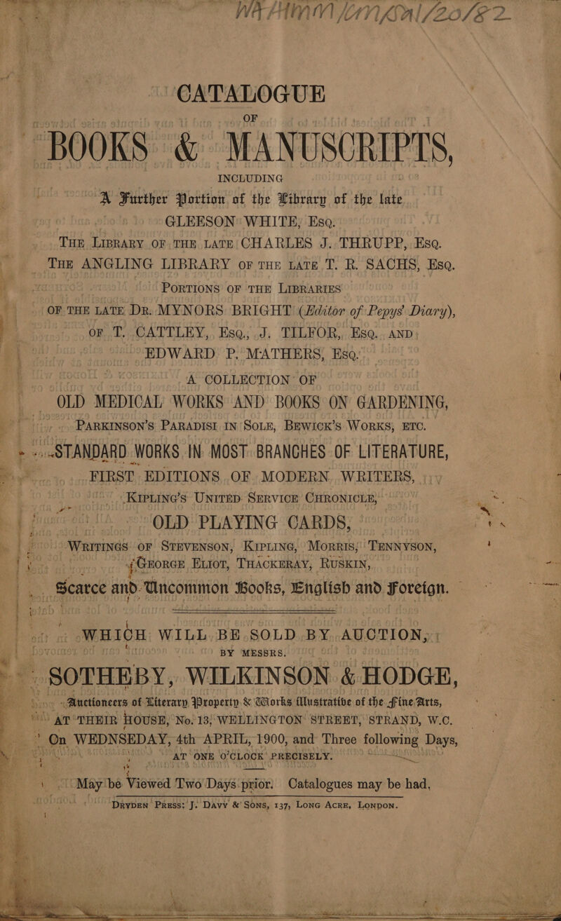 a BOOKS” &amp; MANUSCRIPTS, INCLUDING A Further Portion of the Wibrary of the late GLEESON WHITE, Esa. THE LIBRARY OF THE LATE: CHARLES J.. THRUPP,. Esa. _ Toe ANGLING LIBRARY or THE tate T. R. SACHS, Esa. “a 2 “' PorTIONS oF THE LIBRARIES OF THE LATE Dr. MYNORS BRIGHT (Aditor of Pepys Diary), OF. CATTLEY.,. Es@s od; TLLEFOR,,,.H80. , AND} EDWARD: P. MATHERS; Eso.’ A COLLECTION OF “OLD MEDICAL WORKS AND BOOKS ON GARDENING, - PARKINSON’S PARADISI IN SOLE, BEWICK’S WORKS, ETC. .. .STANDARD WORKS IN MOST. BRANCHES OF LITERATURE, FIRST EDITIONS OF MODERN WRITERS, |). 4 ~_Krpuine’s UNITED: SERVICE CHRONICLE, pg 3 | fy i och Ih OLD PLAYING CARDS, ie vee, me --Writines OF STEVENSON, KIPLING, Morris; TENNYSON, ‘ a ei | 4¢ GEORGE ELIOT, THACKERAY, RUSKIN, a _ Scarce and: Gncommon Books, English and Foreign. oo a ee jetsh = WHICH WILL. BE SOLD BY AUCTION, BY MESSRS. _ SOTHEBY, WILKINSON. &amp; HODGE, «Auctioneers of Literary Property &amp; Works Mlustrative of the fine, Arts, AT THEIR HOUSE, No. 13; WELLINGTON STREET, STRAND, W.C. : On WEDNSEDAY, 4th APRIL, 1900, and Three following Days, AT ONE o’CLOCK PRECISELY. *° . ‘4 \ \ .. May be Viewed Two Days: prior. Odeiicues may be had, Pe eee Bee en aE eo ee ae 