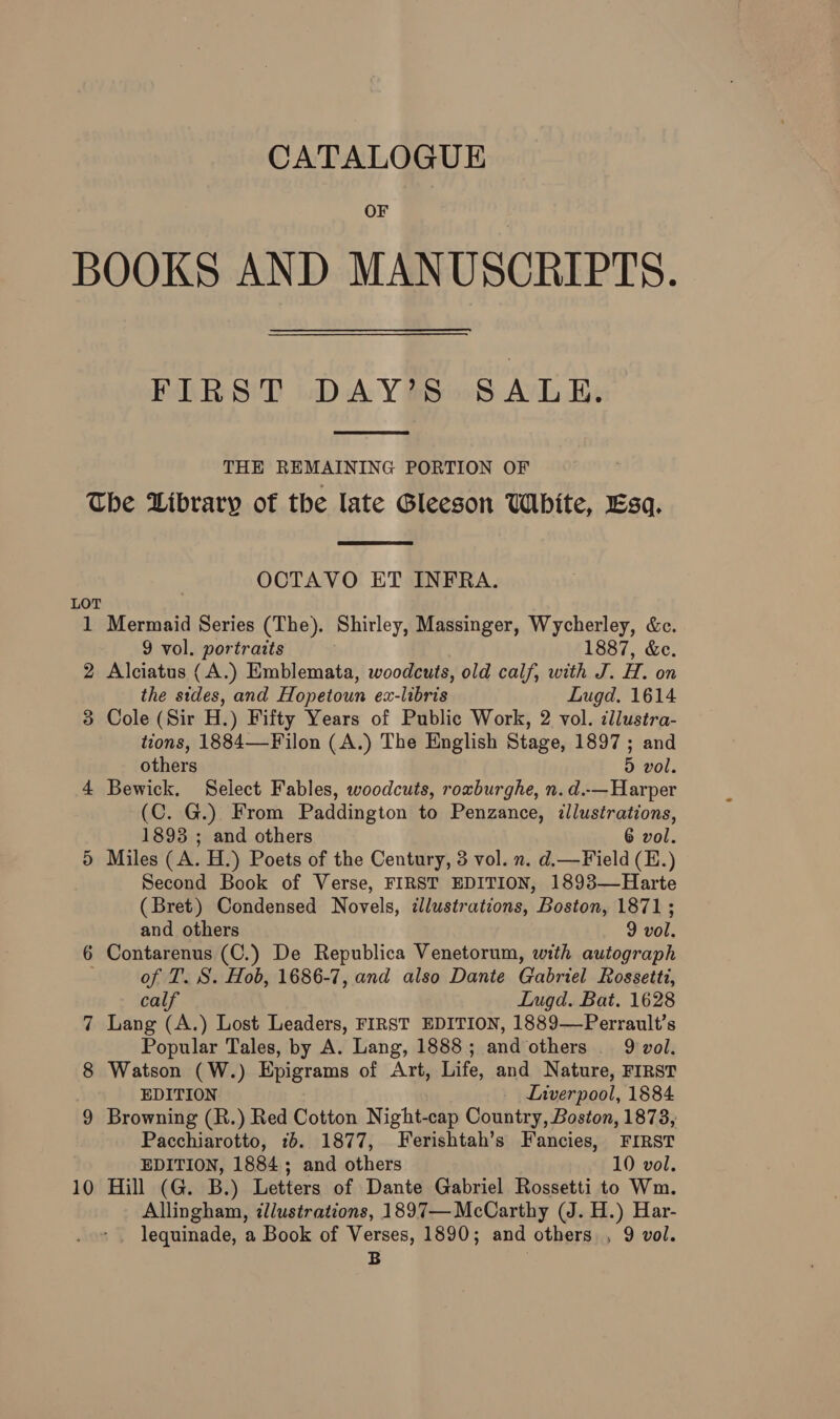 CATALOGUE OF BOOKS AND MANUSCRIPTS. FLRS'T DAYS 95 ALE.  THE REMAINING PORTION OF The Library of the late Gleeson White, Esa.  OCTAVO ET INFRA. LOT 1 Mermaid Series (The). Shirley, Massinger, Wycherley, &amp;c. 9 vol. portraits 1887, &amp;e. 2 Alciatus (A.) Emblemata, woodcuts, old calf, with J. H. on the sides, and Hopetoun ex-libris Lugd. 1614 3 Cole (Sir H.) Fifty Years of Public Work, 2 vol. cllustra- tions, 1884—Filon (A.) The English Stage, 1897; and others D vol. 4 Bewick. Select Fables, woodcuts, roxburghe, n.d.-—Harper -(C. G.) From Paddington to Penzance, illustrations, 1893 ; and others 6 vol. 5 Miles (A. H.) Poets of the Century, 3 vol. n. d.—Field (E.) Second Book of Verse, FIRST EDITION, 1893—Harte (Bret) Condensed Novels, cllustrations, Boston, 1871; and others 9 vol. 6 Contarenus (C.) De Republica Venetorum, with autograph . of T. S. Hob, 1686-7, and also Dante Gabriel Rossetti, calf Lugd. Bat. 1628 7 Lang (A.) Lost Leaders, FIRST EDITION, 1889—Perrault’s Popular Tales, by A. Lang, 1888; and others . 9 vol. 8 Watson (W.) Epigrams of Art, Life, and Nature, FIRST EDITION Liverpool, 1884 9 Browning (R.) Red Cotton Night-cap Country, Boston, 1873, Pacchiarotto, 76. 1877, Ferishtah’s Fancies, FIRST EDITION, 1884; and others 10 vol. 10 Hill (G. B.) Letters of Dante Gabriel Rossetti to Wm. Allingham, illustrations, 1897— McCarthy (J. H.) Har- lequinade, a Book of Verses, 1890; and others , 9 vol. = 3