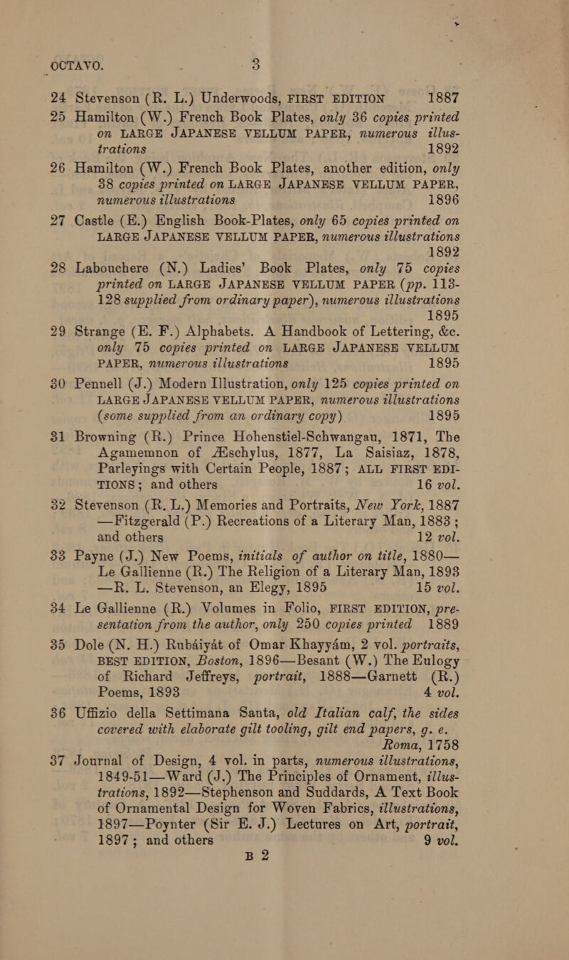 26 27 28 29 30 31 36 37 Stevenson (R. L.) Underwoods, FIRST EDITION 1887 Hamilton (W.) French Book Plates, only 36 copies printed on LARGE JAPANESE VELLUM PAPER, numerous illus- trations 1892 Hamilton (W.) French Book Plates, another edition, only 38 copies printed on LARGE JAPANESE VELLUM PAPER, numerous tllustrations 1896 Castle (E.) English Book-Plates, only 65 copies printed on LARGE JAPANESE VELLUM PAPER, numerous illustrations 1892 Labouchere (N.) Ladies’ Book Plates, only 75 copies printed on LARGE JAPANESE VELLUM PAPER (pp. 113- 128 supplied from ordinary paper), numerous illustrations 1895 Strange (E. F.) Alphabets. A Handbook of Lettering, &amp;c. only 75 copies printed on LARGE JAPANESE VELLUM PAPER, numerous tllustrations 1895 Pennell (J.) Modern Illustration, only 125 copies printed on LARGE JAPANESE VELLUM PAPER, numerous illustrations (some supplied from an ordinary copy) 1895 Browning (R.) Prince Hohenstiel-Schwangau, 1871, The Agamemnon of A‘schylus, 1877, La Saisiaz, 1878, Parleyings with Certain People, 1887; ALL FIRST EDI- TIONS; and others 16 vol. Stevenson (R. L.) Memories and Portraits, New York, 1887 —Fitzgerald (P.) Recreations of a Literary Man, 1883 ; and others 12 vol. Payne (J.) New Poems, initials of author on title, 1880— Le Gallienne (R.) The Religion of a Literary Man, 1893 —R. L. Stevenson, an Elegy, 1895 15 vol. Le Gallienne (R.) Volumes in Folio, FIRST EDITION, pre- sentation from the author, only 250 copies printed 1889 Dole (N. H.) Rubaiyaét of Omar Khayyam, 2 vol. portraits, BEST EDITION, Boston, 1896—Besant (W.) The Eulogy of Richard Jeffreys, portrait, 1888—Garnett (R.) Poems, 1893 4 vol. Uffizio della Settimana Santa, old Italian calf, the sides covered with elaborate gilt tooling, gilt end papers, g. e. Roma, 1758 Journal of Design, 4 vol. in parts, numerous illustrations, 1849-51—Ward (J.) The Principles of Ornament, ¢lus- trations, 1892—-Stephenson and Suddards, A Text Book of Ornamental Design for Woven Fabrics, illustrations, 1897—Poynter (Sir E. J.) Lectures on Art, portrait, 1897; and others 9 vol. B 2