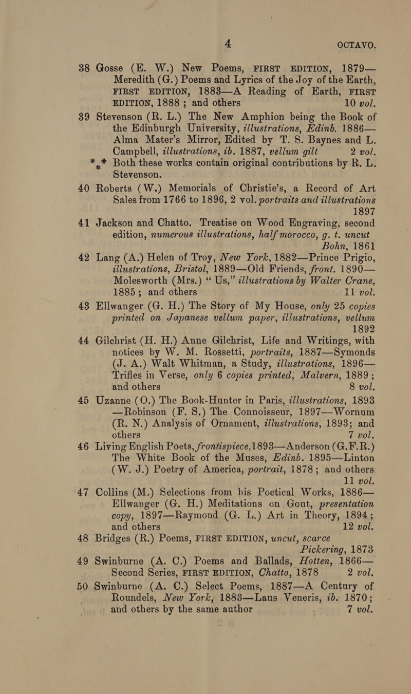 38 Gosse (E. W.) New Poems, FIRST EDITION, 1879— Meredith (G.) Poems and Lyrics of the Joy of the Earth, FIRST EDITION, 1883—A Reading of Earth, FIRST EDITION, 1888 ; and others 10 vol. 39 Stevenson (R. L.) The New Amphion being the Book of the Edinburgh University, ¢/lustrations, Edinb. 1886— Alma Mater’s Mirror, Edited by T. 8S. Baynes and L. Campbell, illustrations, ib. 1887, vellum gilt 2 vol. * * Both these works contain original contributions by R. L. Stevenson. 40 Roberts (W.) Memorials of Christie’s, a Record of Art Sales from 1766 to 1896, 2 vol. portraits and illustrations 1897 41 Jackson and Chatto. Treatise on Wood Engraving, second edition, numerous illustrations, half morocco, g. t. uncut Bohn, 1861 42 Lang (A.) Helen of Troy, New York, 1882—Prince Prigio, illustrations, Bristol, 1889—Old Friends, front. 1890— Molesworth (Mrs.) ‘ Us,” illustrations by Walter Crane, 1885; and others 11 vol. 43 Ellwanger.(G. H.) The Story of My House, only 25 copies printed on Japanese vellum paper, illustrations, vellum 1892 44 Gilchrist (H. H.) Anne Gilchrist, Life and Writings, with notices by W. M. Rossetti, portraits, 1887—Symonds (J. A.) Walt Whitman, a Study, dlustrations, 1896— Trifles in Verse, only 6 copies printed, Malvern, 1889 ; and others 8 vol. 45 Uzanne (O.) The Book-Hunter in Paris, illustrations, 1893 —Robinson (F. 8.) The Connoisseur, 1897—Wornum (R. N.) Analysis of Ornament, zllustrations, 1893; and others 7 vol. 46 Living English Poets, frontispiece, 1893—Anderson (G.F.R.) The White Book of the Muses, Edinb. 1895—Linton (W. J.) Poetry of America, portrait, 1878; and others 11 vol. 47 Collins (M.) Selections from his Poetical Works, 1886— Ellwanger (G. H.) Meditations on Gout, presentation copy, 1897—Raymond (G. L.) Art in Theory, 1894; and others | 12 vol. 48 Bridges (R.) Poems, FIRST EDITION, uncut, scarce ’ Pickeri: ing, 1873 49 Swinburne (A. 0) Poems and Ballads, Hotten, 1866— Second Series, FIRST EDITION, Chatto, 1878 2 vol. 50 Swinburne (A. C.) Select Poems, 1887—-A Century of Roundels, Mew York, 1883—Laus Veneris, 1b. 1870; and others by the same author 7 vol.