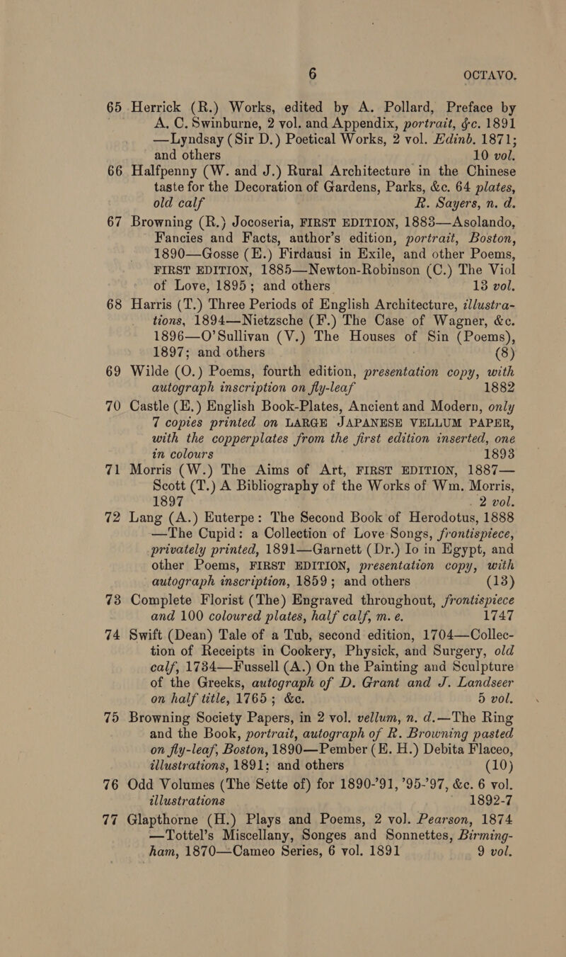 65 66 67 68 69 70 71 72 73 74 7d 76 6 OCTAVO. Herrick (R.) Works, edited by A. Pollard, Preface by A. C. Swinburne, 2 vol. and Appendix, portrait, gc. 1891 —Lyndsay (Sir D.) Poetical Works, 2 vol. Edinb. 1871; and others 10 vol. Halfpenny (W. and J.) Rural Architecture in the Chinese taste for the Decoration of Gardens, Parks, &amp;c. 64 plates, old calf R. Sayers, n. d. Browning (R.) Jocoseria, FIRST EDITION, 1883—Asclando, Fancies and Facts, author’s edition, portrait, Boston, 1890—Gosse (E.) Firdausi in Exile, and other Poems, FIRST EDITION, 1885—Newton-Robinson (C.) The Viol of Love, 1895; and others 13 vol. Harris (T.) Three Periods of English Architecture, 7llustra- tions, 1894—Nietzsche (F'.) The Case of Wagner, &amp;c. 1896—O’Sullivan (V.) The Houses of Sin (Poems), 1897; and others (8) Wilde (O.) Poems, fourth edition, presentation copy, with autograph inscription on fly-leaf 1882 Castle (E.) English Book-Plates, Ancient and Modern, only 7 copies printed on LARGE JAPANESE VELLUM PAPER, with the copperplates from the first edition inserted, one in colours 1893 Morris (W.) The Aims of Art, FIRST EDITION, 1887— Scott (T.) A Bibliography of the Works of Wm. Morris, 1897 . 2 vol. Lang (A.) Euterpe: The Second Book of Hercodotus, 1888 —The Cupid: a Collection of Love Songs, frontispiece, privately printed, 1891—Garnett (Dr.) Io in Egypt, and other Poems, FIRST EDITION, presentation copy, with autograph inscription, 1859; and others 13 Complete Florist (The) Engraved throughout, frontispiece and 100 coloured plates, half calf, m. e. 1747 Swift (Dean) Tale of a Tub, second edition, 1704—Collec- tion of Receipts in Cookery, Physick, and Surgery, old calf, 1734—Fussell (A.) On the Painting and Sculpture of the Greeks, autograph of D. Grant and J. Landseer on half title, 1765; &amp;e. 5 vol. Browning Society Papers, in 2 vol. vellum, n. d.—The Ring and the Book, portrait, autograph of R. Browning pasted on fly-leaf, Boston, 1890—Pember (EH. H.) Debita Flaceo, illustrations, 1891; and others (10) Odd Volumes (The Sette of) for 1890-91, 95-97, &amp;e. 6 vol. illustrations 1892-7 Glapthorne (H.) Plays and Poems, 2 vol. Pearson, 1874 —Tottel’s Miscellany, Songes and Sonnettes, Birming-