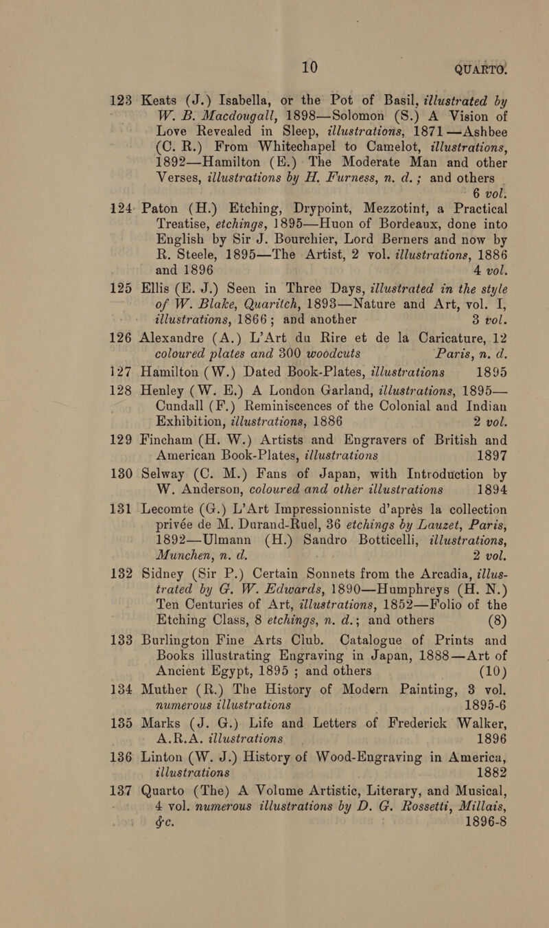 123 132 133 134 135 136 137 10 | QUARTO, Keats (J.) Isabella, or the Pot of Basil, cllustrated by W. B. Macdougall, 1898—Solomon (S.) A Vision of Love Revealed in Sleep, illustrations, 1871—Ashbee (C. R.) From Whitechapel to Camelot, illustrations, 1892—-Hamilton (E.) The Moderate Man and other Verses, illustrations by H, Furness, n. d.; and others - 6 vol. Paton (H.) Etching, Drypoint, Mezzotint, a Practical Treatise, etchings, 1895—-Huon of Bordeaux, done into English by Sir J. Bourchier, Lord Berners and now by R. Steele, 1895—The Artist, 2 vol. dllustrations, 1886 and 1896 4 vol. Ellis (E. J.) Seen in Three Days, illustrated in the style of W. Blake, Quaritch, 1893—Nature and Art, vol. I, illustrations, 1866; and another 3 vol. Alexandre (A.) L’Art du Rire et de la Caricature, 12 coloured plates and 300 woodcuts Paris, n. d. Hamilton (W.) Dated Book-Plates, illustrations 1895 Henley (W. HE.) A London Garland, illustrations, 1895— Cundall (F.) Reminiscences of the Colonial and Indian Exhibition, zllustrations, 1886 2 vol. Fincham (H. W.) Artists and Engravers of British and American Book-Plates, ¢llustrations 1897 Selway (C. M.) Fans of Japan, with Introduction by W. Anderson, coloured and other illustrations 1894 Lecomte (G.) L’Art Impressionniste d’aprés la collection privée de M. Durand-Ruel, 36 etchings by Lauzet, Paris, 1892—Ulmann (H.) Sandro Botticelli, ‘itr ations, Munchen, n. d. 2 vol. Sidney (Sir P.) Certain canes from the Arcadia, 7llus- trated by G. W. Edwards, 1890—Humphreys (H. N.) Ten Centuries of Art, illustrations, 1852—Folio of the Etching Class, 8 etchings, n. d.; and others (8) Burlington Fine Arts Ciub. Catalogue of Prints and Books illustrating Engraving in Japan, 1888—Art of Ancient Egypt, 1895 ; and others (10) Muther (R.) The History of Modern Painting, 3 vol. numerous illustrations 1895-6 Marks (J. G.) Life and Letters of Frederick Walker, A.R.A. illustrations 1896 Linton (W. J.) History of Wood-Engraving in America, illustrations 1882 Quarto (The) A Volume Artistic, Literary, and Musical, 4 vol. numerous illustrations by D. G. Rossetti, Millais, GC. 1896-8