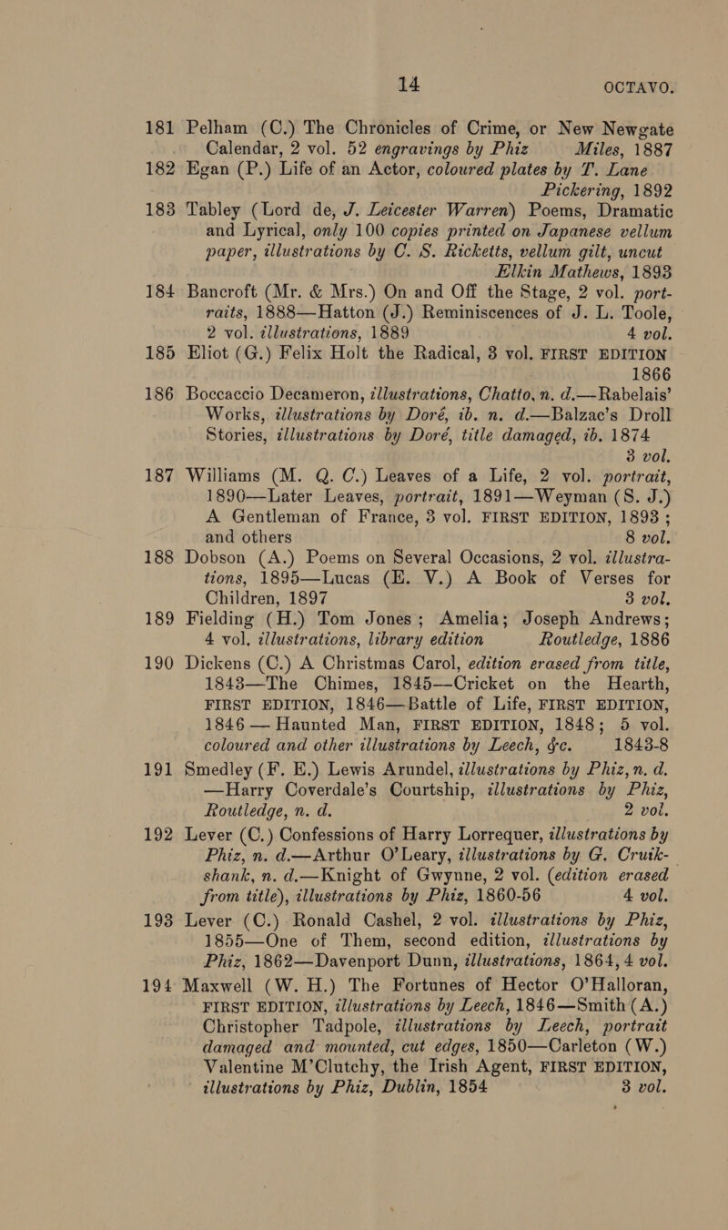 181 182 183 184 185 186 187 188 189 190 191 192 1938 194 14 OCTAVO. Pelham (C.) The Chronicles of Crime, or New Newgate Calendar, 2 vol. 52 engravings by Phiz Miles, 1887 Egan (P.) Life of an Actor, coloured plates by T. Lane Pickering, 1892 Tabley (Lord de, J. Leicester Warren) Poems, Dramatic and Lyrical, only 100 copies printed on Japanese vellum paper, wlustrations by C. S. Ricketts, vellum gilt, uncut Elkin Mathews, 1893 Bancroft (Mr. &amp; Mrs.) On and Off the Stage, 2 vol. port- raits, 1888—Hatton (J.) Reminiscences of J. L. Toole, 2 vol. illustrations, 1889 4 vol. Bliot (G.) Felix Holt the Radical, 3 vol. FIRST EDITION 1866 Boccaccio Decameron, tllustrations, Chatto, n. d.— Rabelais’ Works, illustrations by Doré, ib. n. d.—Balzac’s Droll Stories, ¢llustrations by Doré, title damaged, ib. 1874 3 vol. Williams (M. Q. C.) Leaves of a Life, 2 vol. portrait, 1890—Later Leaves, portrait, 1891—Weyman (S. J.) A Gentleman of France, 3 vol. FIRST EDITION, 18938 ; and others 8 vol. Dobson (A.) Poems on Several Occasions, 2 vol. ¢llusira- tions, 1895—Lucas (HE. V.) A Book of Verses for Children, 1897 3 vol. Fielding (H.) Tom Jones; Amelia; Joseph Andrews; 4 vol, zllustrations, library edition Routledge, 1886 Dickens (C.) A Christmas Carol, edition erased from title, 1848—The Chimes, 1845—Cricket on the Hearth, FIRST EDITION, 1846—Battle of Life, FIRST EDITION, 1846 — Haunted Man, FIRST EDITION, 1848; 5 vol. coloured and other illustrations by Leech, gc. 1843-8 Smedley (F. E.) Lewis Arundel, cllustrations by Phiz,n. d. —RHarry Coverdale’s Courtship, dlustrations by Phiz, Routledge, n. d. 2 vol. Lever (C,) Confessions of Harry Lorrequer, zllustrations by Phiz, n. d.—Arthur O'Leary, illustrations by G. Crutk-— shank, n. d.—Knight of Gwynne, 2 vol. (edition erased from title), illustrations by Phiz, 1860-56 4 vol. Lever (C.) Ronald Cashel, 2 vol. dlustrations by Phiz, 1855—One of Them, second edition, illustrations by Phiz, 1862—Davenport Dunn, ¢llustrations, 1864, 4 vol. Maxwell (W. H.) The Fortunes of Hector O’Halloran, FIRST EDITION, illustrations by Leech, 1846—Smith (A.) Christopher Tadpole, illustrations by Leech, portrait damaged and mounted, cut edges, 1850—Carleton ( W.) Valentine M’Clutchy, the Irish Agent, FIRST EDITION, illustrations by Phiz, Dublin, 1854 3 vol.