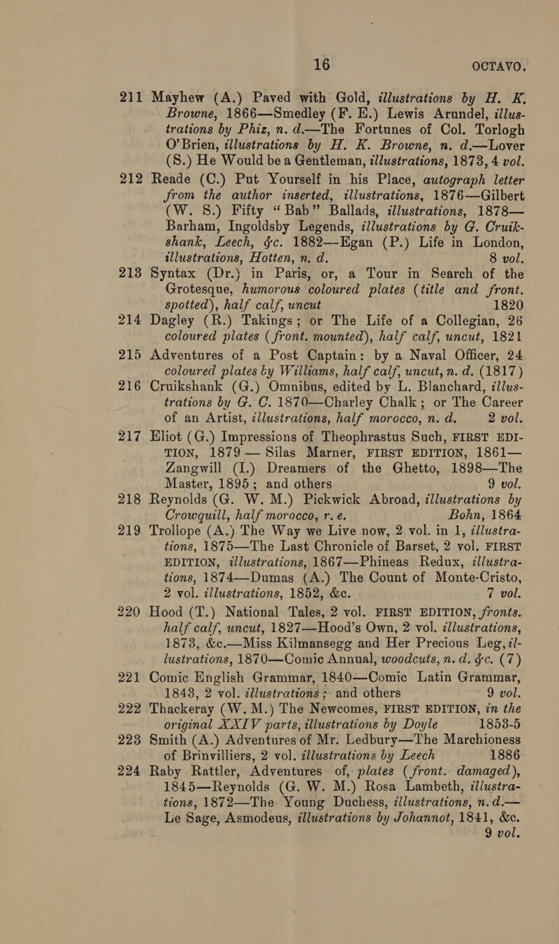 211 212 218 219 16 OCTAVO. Mayhew (A.) Paved with Gold, dlustrations by H. K, Browne, 1866—Smedley (F. E.) Lewis Arundel, ilus- trations by Phiz, n.d.—The Fortunes of Col. Torlogh O’Brien, illustrations by H. K. Browne, n. d.—Lover (S.) He Would be a Gentleman, illustrations, 1873, 4 vol. Reade (C.) Put Yourself in his Place, autograph letter Jrom the author inserted, illustrations, 1876—Gilbert (W. 8.) Fifty “Bab” Ballads, illustrations, 1878— Barham, Ingoldsby Legends, illustrations by G. Crutk- shank, Leech, §c. 1882—Egan (P.) Life in London, illustrations, Hotten, n. d. 8 vol. Syntax (Dr.) in Paris, or, a Tour in Search of the Grotesque, humorous coloured plates (title and front. spotted), half calf, uncut 1820 Dagley (R.) Takings; or The Life of a Collegian, 26 coloured plates ( front. mounted), half calf, uncut, 1821 coloured plates Ly Williams, half calf, uncut, n. d. (1817) Cruikshank (G.) Omnibus, edited by L. Blanchard, illus- trations by G. C. 1870—Charley Chalk; or The Career of an Artist, ¢llustrations, half morocco, n. d. 2 vol. Eliot (G.) Impressions of Theophrastus Such, FIRST EDI- TION, 1879 — Silas Marner, FIRST EDITION, 1861— Zangwill (I.) Dreamers of the Ghetto, 1898—The Master, 1895; and others 9 vol. Reynolds (G. W.M.) Pickwick Abroad, illustrations by Crowquill, half morocco, r. e. Bohn, 1864 Trollope (A.) The Way we Live now, 2 vol. in 1, dllustra- tions, 1875—The Last Chronicle of Barset, 2 vol. FIRST EDITION, tllustrations, 1867—Phineas Redux, illustra- tions, 1874—-Dumas (A.) The Count of Monte-Cristo, 2 vol. illustrations, 1852, &amp;c. 7 vol, Hood (T.) National Tales, 2 vol. FIRST EDITION, fronts. half calf, uncut, 1827—Hood’s Own, 2 vol. cllustrations, 1878, &amp;c.—Miss Kilmansegg and Her Precious Leg, z/- lustrations, 1870—Comic Annual, woodcuts, n.d. fc. (7) Comic English Grammar, 1840—Comic Latin Grammar, 1843, 2 vol. cllustrations ;- and others 9 Pot: Thackeray (W.M.) The Newcomes, FIRST EDITION, in the original XXIV parts, illustrations by Doyle 1853-5 Smith (A.) Adventures of Mr. Ledbury—The Marchioness of Brinvilliers, 2 vol. zllustrations by Leech 1886 Raby Rattler, Adventures of, plates (front. damaged), 1845—Reynolds (G. W. M.) Rosa Lambeth, illustra- tions, 1872—The Young Duchess, Illustrations, n.d.— Le Sage, Asmodeus, illustrations by Johannot, 1841, &amp;ec.