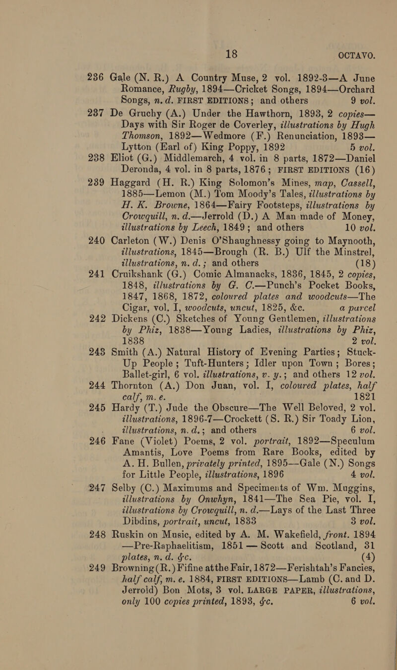 24 24 24 — 3 4 24 24 7 co 18 OCTAVO. Gale (N. R.) A Country Muse, 2 vol. 1892-3—A June Romance, Rugby, 1894—Cricket Songs, 1894—-Orchard Songs, n.d. FIRST EDITIONS; and others 9 vol. De Gruchy (A.) Under the Hawthorn, 1893, 2 copies— Days with Sir Roger de Coverley, illustrations by Hugh Thomson, 1892—Wedmore (F.) Renunciation, 1893— Lytton (Earl of) King Poppy, 1892 5 vol. Eliot (G.) Middlemarch, 4 vol. in 8 parts, 1872—Daniel Deronda, 4 vol. in 8 parts, 1876; FIRST EDITIONS (16) Haggard (H. R.) King Solomon’s Mines, map, Cassell, 1885—Lemon (M.) Tom Moody’s Tales, ¢llustrations by H. K. Browne, 1864—Fairy Footsteps, dllustrations by Crowquill, n.d.—Jerrold (D.) A Man made of Money, illustrations by Leech, 1849; and others 10 vol. Carleton (W.) Denis O’Shaughnessy going to Maynooth, illustrations, 1845—Brough (R. B.) Ulf the Minstrel, illustrations, n.d.; and others (18) Cruikshank (G.) Comic Almanacks, 1836, 1845, 2 copies, 1848, illustrations by G. C.—Punch’s Pocket Books, 1847, 1868, 1872, coloured plates and woodcuts—The Cigar, vol. I, woodcuts, uncut, 1825, &c. a purcel Dickens (C.) Sketches of Young Gentlemen, illustrations by Phiz, 1838—Young Ladies, ‘illustrations by Phiz, 1838 2 vol. Smith (A.) Natural History of Evening Parties; Stuck- Up People ; Tuft-Hunters; Idler upon Town; Bores; Ballet-girl, 6 vol. cllustrations, v. y.; and others 12 vol. Thornton (A.) Don Juan, vol. I, coloured plates, half calf, m, e. } 1821 Hardy (T.) Jude the Obscure—The Well Beloved, 2 vol. illustrations, 1896-7—Crockett (S. R.) Sir Toady Lion, illustrations, n.d.; and others. 6 vol. Fane (Violet) Poems, 2 vol. portrait, 1892—Speculum Amantis, Love Poems from Rare Books, edited by A. H. Bullen, privately printed, 1895—-Gale (N.) Songs for Little People, ¢llustrations, 1896 4 vol. Selby (C.) Maximums and Speciments of Wm. Muggins, illustrations by Onwhyn, 1841—The Sea Pie, vol. I, illustrations by Crowquill, n. d.—Lays of the Last Three Dibdins, portrait, uncut, 1833 3 vol. Ruskin on Music, edited by A. M. Wakefield, front. 1894 —Pre-Raphaelitism, 1851 — Scott and Scotland, 31 plates, n.d. §c. (4) Browning (R.) Fifine atthe Fair, 1872—Ferishtah’s Fancies, half calf, m. e. 1884, FIRST EDITIONS—Lamb (C. and D. Jerrold) Bon Mots, 3 vol. LARGE PAPER, tllustrations, only 100 copies printed, 1893, &c. 6 vol.