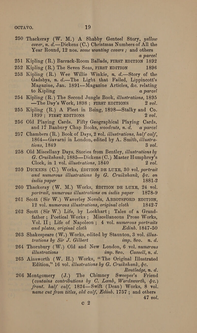 250 258 259 Thackeray (W. M.) A Shabby Genteel Story, yellow cover, n. d.—Dickens (C.) Christmas Numbers of All the Year Round, 12 nos. some wanting covers ; and others a parcel Kipling (R.) Barrack-Room Ballads, FIRST EDITION 1892 Kipling (R.) The Seven Seas, FIRST EDITION 1896 Kipling (R.) Wee Willie Winkie, n. d.—Story of the Gadsbys, n. d.—The Light that Failed, Lippincott’s Magazine, Jan. 1891—Magazine Articles, &c. relating to Kipling a parcel Kipling (R.) The Second Jungle Book, dlustrations, 1895 —The Day’s Work, 1898 ; FIRST EDITIONS 2 vol. Kipling (R.) A Fleet in Being, 1898—Stalky and Co. 1899 ; FIRST EDITIONS 2 vol. Old Playing Cards. Fifty Geographical Playing Cards, and 17 Banbury Chap Books, woodcuts, n.d. a parcel Chambers (R.) Book of Days, 2 vol. illustrations, half calf, 1864—Gavarni in London, edited by A. Smith, zllustra- tions, 1849 3 vol. Old Miscellany Days, Stories from Bentley, ¢llustrations by G. Cruikshank, 1885—Dickens (C.) Master Humphrey’s Clock, in 1 vol. illustrations, 1840 2 vol. Dickens (C.) Works, EDITION DE LUXE, 30 vol. portrait and numerous illustrations by G. Cruikshank, &c. on india paper 1881-2 Thackeray (W. M.) Works, EDITION DE LUXE, 24 vol. portrait, numerous illustrations on india paper 1878-9 Scott (Sir W.) Waverley Novels, ABBOTSFORD EDITION, 12 vol. numerous illustrations, original cloth 1842-7 Scott (Sir W.) Life, by Lockhart; Tales of a Grand- father ; Poetical Works; Miscellaneous Prose Works, Vol. IL; Life of Napoleon; 4 vol. numerous portraits and plates, original cloth Edinb. 1847-50 Shakespeare (W.) Works, edited by Staunton, 3 vol. cllus- trations by Sir J. Gilbert imp. 8vo. n.d. Thornbury (W.) Old and New London, 6 vol. numerous illustrations imp. 8vo. Cassell, n. d. Ainsworth (W. H.) Works, “ The Original Illustrated Edition,” 16 vol. ¢llustrations by G. Cruikshank, &c. Routledge, n. d. Montgomery (J.) The Chimney Sweeper’s Friend (contains contributions by C. Lamb, Wordsworth, é&c.) front. half calf, 1824—Swift (Dean) Works, 8 vol. name cut from titles, old calf, Edinb. 1757 ; and others 47 vol.