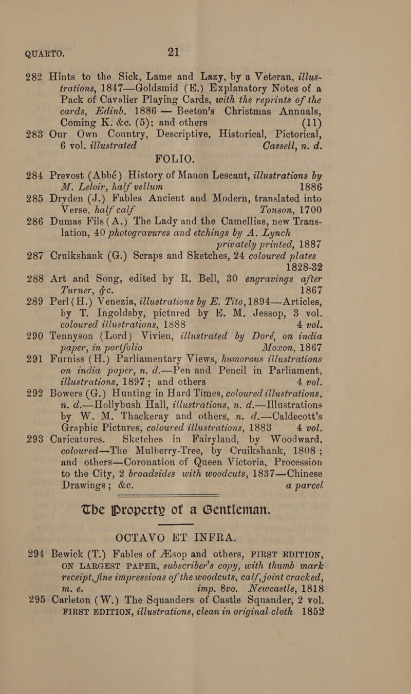 QUARTO. PAL 282 Hints to the Sick, Lame and Lazy, by a Veteran, illus- trations, 1847—Goldsmid (E.) Explanatory Notes of a Pack of Cavalier Playing Cards, with the reprints of the cards, Edinb. 1886 — Beeton’s Christmas Annuals, Coming K. &e. (5); and others (11) 283 Our Own Country, Descriptive, Historical, Pictorical, 6 vol. tllustrated Cassell, n. d. FOLIO. 284 Prevost (Abbé) History of Manon Lescaut, cllustrations by M. Leloir, half vellum 1886 285 Dryden (J.) Fables Ancient and Modern, translated into Verse, half calf Tonson, 1700 286 Dumas Fils( A.) The Lady and the Camellias, new Trans- lation, 40 photogravures and etchings by A. Lynch privately printed, 1887 287 Cruikshank (G.) Scraps and Sketches, 24 coloured plates 1828-32 288 Art and Song, edited by R. Bell, 30 engravings after Turner, &¢. 1867 289 Perl(H.) Venezia, illustrations by E. Tito, 1894—Articles, by T. Ingoldsby, pictured by E. M. Jessop, 3 vol. coloured illustrations, 1888 4 vol. 290 Tennyson (Lord) Vivien, cllustrated by Doré, on india paper, in portfolio Moxon, 1867 291 Furniss (H.) Parliamentary Views, humorous illustrations on india paper, n. d.—Pen and Pencil in Parliament, illustrations, 1897; and others 4 vol. 292 Bowers (G.) Hunting in Hard Times, coloured illustrations, n. d.—Hollybush Hall, illustrations, n. d.—LIllustrations by W. M. Thackeray and others, n. d.—Caldecott’s Graphic Pictures, coloured illustrations, 1883 4 vol. 293 Caricatures. Sketches in Fairyland, by Woodward, coloured—The Mulberry-Tree, by Cruikshank, 1808 ; and others—Coronation of Queen Victoria, Procession to the City, 2 broadsides with woodcuts, 1837—Chinese Drawings; &c. a parcel Che Property of a Gentleman. OCTAVO ET INFRA. 294 Bewick (T.) Fables of Ausop and others, FIRST EDITION, ON LARGEST PAPER, subscriber's copy, with thumb mark receipt, fine impressions of the woodcuts, calf, joint cracked, m. @ imp. 8vo. Newcastle, 1818 295 Carleton (W.) The Squanders of Castle Squander, 2 vol. FIRST EDITION, tllustrations, clean in original cloth 1852