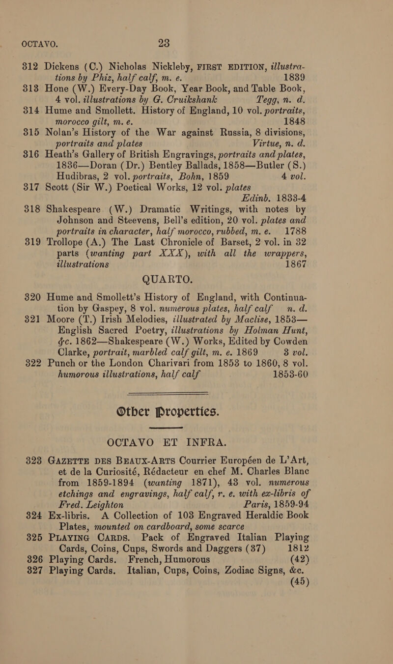312 313 314 315 316 317 318 319 320 321 328 324 325 326 327 Dickens (C.) Nicholas Nickleby, FIRST EDITION, «lustra- tions by Phiz, half calf, m. e. 1839 Hone (W.) Every-Day Book, Year Book, and Table Book, 4 vol. illustrations by G. Cruikshank Tegg, n. d. Hume and Smollett. History of England, 10 vol. portraits, morocco gilt, m. é. 1848 Nolan’s History of the War against Russia, 8 divisions, portraits and plates Virtue, n. d. Heath’s Gallery of British Engravings, portraits and plates, 1886—Doran ( Dr.) Bentley Ballads, 1858—Butler (8.) Hudibras, 2 vol. portraits, Bohn, 1859 4 vol. Scott (Sir W.) Poetical Works, 12 vol. plates Edinb. 1883-4 Shakespeare (W.) Dramatic Writings, with notes by Johnson and Steevens, Bell’s edition, 20 vol. plates and portraits in character, half morocco, rubbed, m.e. 1788 Trollope (A.) The Last Chronicle of Barset, 2 vol. in 32 parts (wanting part XXX), with all the wrappers, illustrations 1867 QUARTO. Hume and Smollett’s History of England, with Continua- tion by Gaspey, 8 vol. numerous plates, half calf n. d. Moore (T.) Irish Melodies, ¢llustrated by Maclise, 1853— English Sacred Poetry, ¢llustrations by Holman Hunt, gc. 1862—Shakespeare (W.) Works, Edited by Cowden Clarke, portrait, marbled calf gilt, m. e. 1869 3 vol. Punch or the London Charivari from 1853 to 1860, 8 vol. humorous illustrations, half calf 1853-60 Otber Properties. OCTAVO ET INFRA. GAZETTE DES BEAUX-ARTS Courrier Européen de L’ Art, et de la Curiosité, Rédacteur en chef M. Charles Blanc from 1859-1894 (wanting 1871), 43 vol. numerous etchings and engravings, half calf, r. e. with ex-libris of Fred. Leighton Paris, 1859-94 Ex-libris. A Collection of 103 Engraved Heraldic Book Plates, mounted on cardboard, some scarce PLAYING Carps. Pack of Engraved Italian Playing Cards, Coins, Cups, Swords and Daggers (37) 1812 Playing Cards. French, Humorous (42) Playing Cards. Italian, Cups, Coins, Zodiac Signs, &c. (45)