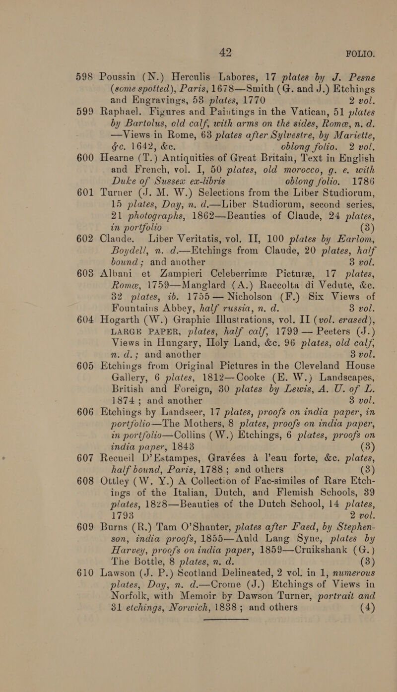 598 599 600 601 602 603 604 606 607 608 609 610 42 FOLIO. Poussin (N.) Herculis Labores, 17 plates by J. Pesne (some spotted), Paris, 1678—Smith (G. and J.) Etchings and Engravings, 53 plates, 1770 2 vol. Raphael. Figures and Paintings in the Vatican, 51 plates by Bartolus, old calf, with arms on the sides, Rome, n. da. —Views in Rome, 68 plates after Sylvestre, by Mariette, gc. 1642, &amp;e. oblong folio. 2 vol. Hearne (T.) Antiquities of Great Britain, Text in English and French, vol. I, 50 plates, old morocco, g. e. with Duke of Sussex ex-libris oblong folio. 1786 Turner (J. M. W.) Selections from the Liber Studiorum, 15 plates, Day, n. d—Liber Studiorum, second series, 21 photographs, 1862—Beauties of Claude, 24 plates, in portfolio (3) Claude. Liber Veritatis, vol. II, 100 plates by Earlom, Boydell, n. d.—Etchings from Claude, 20 plates, half bound; and another 3 vol, Albani et Zampieri Celeberrime Picture, 17 plates, Rome, 1759—Manglard (A.) Raccolta di Vedute, &amp;e. 32 plates, ib. 1755— Nicholson (F.) Six Views of Fountains Abbey, half russia, n. d. 3 vol. Hogarth (W.) Graphic Illustrations, vol. II (vol. erased), LARGE PAPER, plates, half calf, 1799 — Peeters (J.) Views in Hungary, Holy Land, &amp;c. 96 plates, old calf, n.d.; and another 3 vol. Gallery, 6 plates, 1812—Cooke (HE. W.) Landscapes, British and Foreign, 30 plates by Lewis, A. U. of L. 1874; and another 3 vol. Etchings by Landseer, 17 plates, proofs on india paper, in portfolio—The Mothers, 8 plates, proofs on india paper, in portfolio—Collins (W.) Etchings, 6 plates, proofs on india paper, 1843 (3) Recueil D’Estampes, Gravées 4 l'eau forte, &amp;e. ps half bound, Paris, 1788; and others Ottley (W. Y.) A Collection of Fac-similes of Rare Eich. ings of the Italian, Dutch, and Flemish Schools, 39 plates, 1828—Beauties of the Dutch School, 14 plates, 1793 2 vol. Burns (R.) Tam O'Shanter, plates after Faed, by Stephen- son, india proofs, 1855—Auld Lang Syne, plates by Harvey, proofs on india paper, 1859—Cruikshank (G.) The Bottle, 8 plates, n. d. (3) Lawson (J. P.) Scotland Delineated, 2 vol. in 1, numerous plates, Day, n. d.—Crome (J.) Etchings of Views in Norfolk, with Memoir by Dawson Turner, portrait and